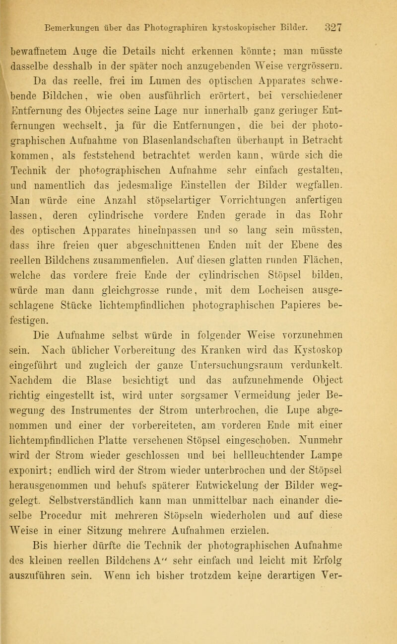 bewafinetem Äuge die Details iiiclit erkennen könnte: man müsste dasselbe desshalb in der später noch anzugebenden Weise vergrösseru. Da das reelle, frei im Lumen des optischen Apparates schwe- bende Bildchen, wie oben ausführlich erörtert, bei verschiedener Entfernung des Objectes seine Lage nur innerhalb ganz geringer Ent- fernungen wechselt, ja für die Entfernungen, die bei der photo- graphischen Aufnahme von Blasenlandschaften überhaupt in Betracht kommen, als feststehend betrachtet werden kann. Avürde sich die Technik der photographischen Aufnahme sehr einfach gestalten, und namentlich das jedesmalige Einstellen der Bilder wegfallen. ]\Ian würde eine Anzahl stöpselartiger Vorrichtungen anfertigen lassen, deren cylindrische vordere Enden gerade in das Eohr des optischen Apparates hineinpassen und so lang sein müssten, da SS ihre freien quer abgeschnittenen Enden mit der Ebene des reellen Bildchens zusammenfielen. Auf diesen glatten runden Flächen, welche das vordere freie Ende der cylindrischen Stöpsel bilden, würde man dann gleichgrosse runde, mit dem Locheisen ausge- schlagene Stücke lichtempfindlichen photographischen Papieres be- festigen. Die Aufnahme selbst würde in folgender Weise vorzunehm.en sein. Xach üblicher Vorbereitung des Kranken wird das Kystoskop eingeführt und zugleich der ganze Untersuchungsraum verdunkelt. Nachdem die Blase besichtigt und das aufzunehmende Object richtig eingestellt ist, wird unter sorgsamer Vermeidung jeder Be- wegung des Instrumentes der Strom unterbrochen, die Lupe abge- nommen und einer der vorbereiteten, am vorderen Ende mit einer lichtempfindlichen Platte versehenen Stöpsel eingeschoben. Nunmehr wird der Strom wieder geschlossen und bei hellleuchtender Lampe exponirt; endlich wird der Strom wieder unterbrochen und der Stöpsel herausgenommen und behufs späterer Entwickelung der Bilder weg- gelegt. Selbstverständlich kann man unmittelbar nach einander die- selbe Procedur mit mehreren Stöpseln wiederholen und auf diese Weise in einer Sitzung mehrere Aufnahmen erzielen. Bis hierher dürfte die Technik der photographischen Aufnahme des kleinen reellen Bildchens A sehr einfach und leicht mit Erfolg auszuführen sein. Wenn ich bisher trotzdem keine derartigen Ver-