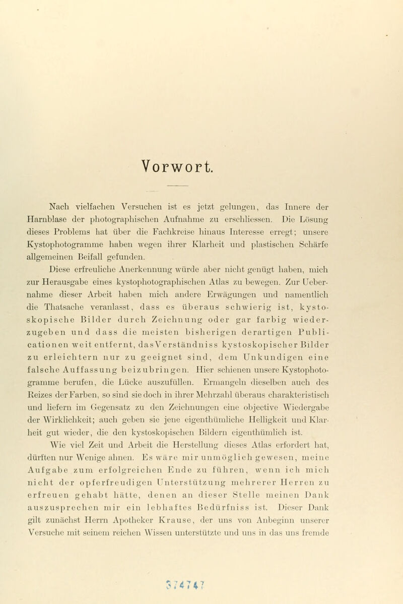 Vorwort. Nach vielfachen Versuchen ist es jetzt gekuigen, das Innere der Harnblase der photographischen Aufnahme zu erschliessen. Die Lösung dieses Problems hat über die Fachkreise hinaus Interesse erregt; unsere Kystophotogramme haben wegen ihrer Klarheit und plastischen Schärfe allgemeinen Beifall gefunden. Diese erfreuliche Anerkennung würde aber nicht genügt haben, mich zur Herausgabe eines kystophotographischen Atlas zu bewegen. Zur Ueber- nahme dieser Arbeit haben mich andere Erwägungen und namentlich die Thatsache veranlasst, dass es überaus schwierig ist, kysto- skopische Bilder durch Zeichnung oder gar farbig wieder- zugeben und dass die meisten bisherigen derartigen Publi- cationen weit entfernt, dasVerständniss kystoskopischer Bilder zu erleichtern nur zu geeignet sind, dem Unkundigen eine falsche Auf fassung beizubringen. Hier schienen unsere Kystophoto- gramme berufen, die Lücke auszufüllen. Ermangeln dieselben auch des Reizes der Farben, so sind sie doch in ihrer Melu'zahl überaus charakteristisch und liefern im Gegensatz zu den Zeichnungen eine objective Wiedergabe der Wirklichkeit; auch geben sie jene eigenthümliche Helligkeit uud Klar- heit gut wieder, die den kystoskopischen Bildern eigenthümlich ist. Wie viel Zeit und Arbeit die Herstellung dieses Atlas erfordert hat, dürften nur Wenige ahnen. Es wäre mir unmöglich gewesen, meine Aufgabe zum erfolgreichen Ende zu führen, wenn ich mich nicht der opferfreudigen Unterstützung mehrerer Herren zu erfreuen gehabt hätte, denen an dieser Stelle meinen Dank auszusprechen mir ein lebhaftes Bedürfniss ist. Dieser Dank gilt zunächst Herrn Apotheker Krause, der uns von Anbeginn unserer Versuche mit seinem reichen Wissen unterstützte und uns in das uus fremde ?747*?