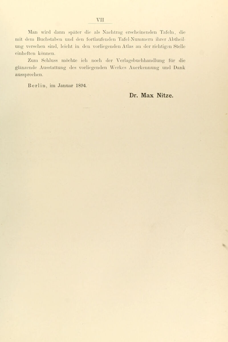 Man wird dann später die als Naclitrag erscheinenden Tafeln, die mit dem Buchstaben und den fortlaufenden Tafel-Nummern ihrer Abtheil- ung versehen sind, leiclit in den vorliegenden Atlas an der richtigen Stelle einheften können. Zum Schluss möchte ich noch der Verlagsbuchhandlung für die glänzende Ausstattung des vorliegenden Werkes Anerkennung und Dank aussprechen. Berlin, im Januar 1894. Dr. Max Nitze.