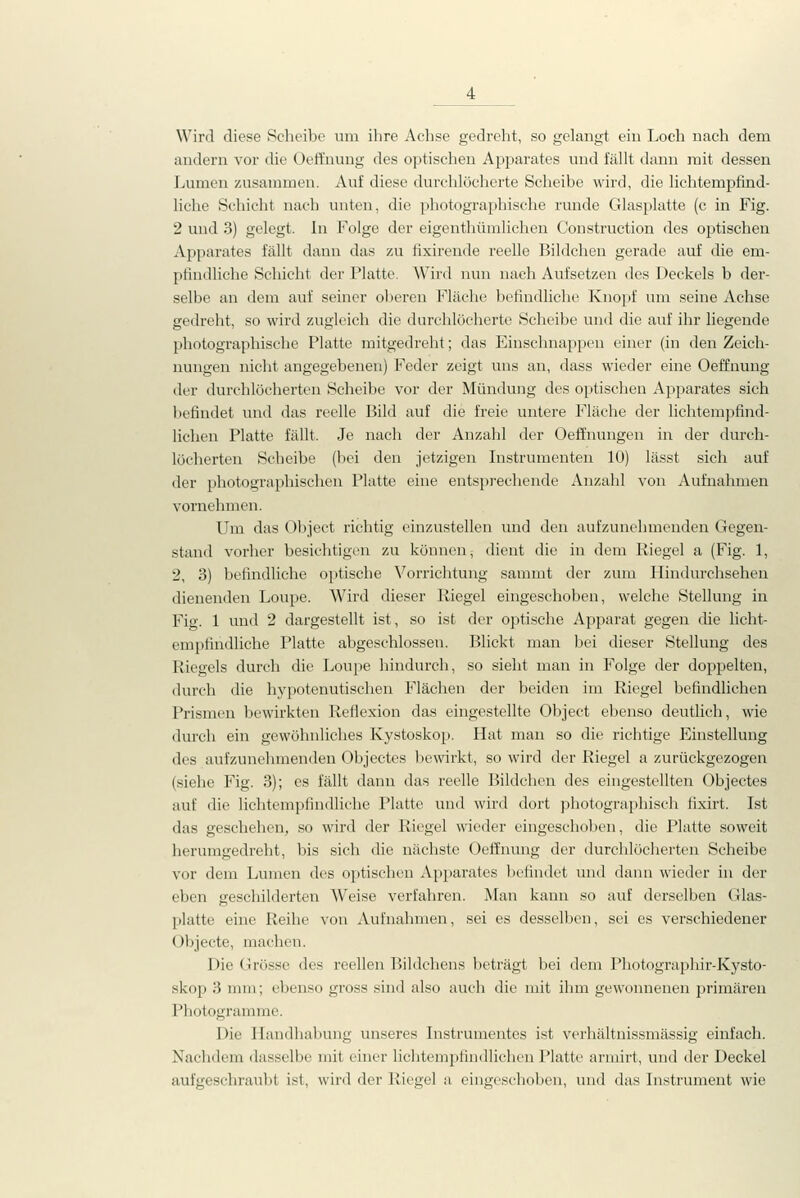 Wird diese Scheibe um ihre Achse gedrelit, so gelangt ein Loch nach dem andern vor die Oeffnung des optischen Apparates und fällt dann mit dessen Lumen zusammen. Auf diese durchlöcherte Scheibe wird, die lichtempfind- liche Schicht nach unten, die photographische runde Glasplatte (c in Fig. 2 und 3) gelegt. In Folge der eigenthümlichen Construction des optischen Apparates fällt dann das zu fixirende reelle Bildchen gerade auf die em- pfindliche Schicht der Platte. Wird nun nach Aufsetzen des Deckels b der- selbe an dem auf seiner oberen Fläche befindliche Knopf um seine Achse gedreht, so wird zugleich die durchlöcherte Scheibe und die auf ihr liegende photographische Platte mitgedreht; das Einschnappen einer (in den Zeich- nungen nicht angegebenen) Feder zeigt uns an, dass wieder eine Oeffnung der durchlöcherten Scheibe vor der Mündung des optischen Apparates sich befindet und das reelle Bild auf die freie untere Fläche der lichtempfind- lichen Platte fällt. Je nach der Anzahl der Oeffnungen in der durch- löcherten Scheibe (bei den jetzigen Instrumenten 10) lässt sich auf der photographischen Platte eine entsprechende Anzahl von Aufnahmen vornehmen. Um das Object richtig einzustellen und den aufzunehmenden Gegen- stand vorher besichtigen zu können, dient die in dem Riegel a (Fig. 1, 2, 3) befindliche optische Vorrichtung sammt der zum Hindurchsehen dienenden Loupe. Wird dieser Riegel eingeschoben, welche Stellung in Fig. 1 und 2 dargestellt ist, so ist der optische Apparat gegen die licht- empfindliche Platte abgeschlossen. Blickt man bei dieser Stellung des Riegels durch die Loupe hindurch, so sieht man in Folge der doppelten, durch die hypotenutischen Flächen der beiden im Riegel befindlichen Prismen bewirkten Refiexion das eingestellte Object ebenso deutlich, wie dm'ch ein gewöhnliches Kystoskop. Hat man so die richtige Einstellung des aufzunehmenden Objectes bewirkt, so wird der Riegel a zurückgezogen (siehe Fig. 3); es fällt dann das reelle Bildchen des eingestellten Objectes auf die lichtempfindliche Platte und wird dort photographisch fixirt. Ist das geschehen, so wird der Riegel wieder eingeschoben, die Platte soweit herumgedreht, bis sich die nächste Oeffnung der durchlöcherten Scheibe vor dem Lumen des optischen Apparates befindet und dann wieder in der eben geschilderten Weise verfahren. Man kann so auf derselben Glas- platte eine Reihe von Aufnahmen, sei es desselben, sei es verschiedener Objecte, machen. Die Grösse des reellen Bildchens beträgt bei dem Photographir-Kysto- skop 3 mm; ebenso gross sind also auch die mit ihm gewonnenen primären Pbotogramme. Die Handhabung unseres Instrumentes ist verhältnissmässig einfach. Nachdem dasselbe mit einer lichtempfindlichen Platte armirt, und der Deckel aufgeschraubt ist, wird der Riegel a eingeschoben, und das Instrument wie