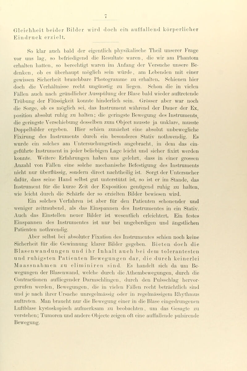 Gleichheit beider Bilder wird doch eili auffalloud körperlicher Eindruck erzielt. So klar auch bald der eigentlich physikalische Theil unserer Frage vor uns lag, so befriedigend die Resultate waren, die wir am Phantom erhalten hatten, so berechtigt waren im Anfang der Versuche unsere Be- denken , ob es überhaupt möglich sein würde, am Lebenden mit einer gewissen Sicherheit brauchbare Photogramme zu erhalten. Schienen hier doch die Verhältnisse recht ungünstig zu liegen. Schon die in vielen Fällen auch nacli gründlicher Ausspülung der Blase bald wieder auftretende Trübung der Flüssigkeit konnte hinderlich sein. Grösser aber war noch die Sorge, ob es möglich sei, das Instrument während der Dauer der Ex. Position absolut ruhig zu halten; che geringste Bewegung des Instruments, die geringste Verschiebung desselben zum Object musste ja unklare, musste Doppelbilder ergeben. Hier schien zunächst eine absolut unbewegliche Fixirung des Instruments durch ein besonderes Stativ nothwendig. Es wurde eiii solches am Untersuchungstisch angebracht, in dem das ein- geführte Instrument in jeder beliebigen Lage leicht und sicher fixirt werden konnte. Weitere Erfahrungen haben uns gelehrt, dass in einer grossen Anzahl von Fällen eine solche mechanische Befestigung des Instruments nicht nur überflüssig, sondern direct nachtheilig ist. Sorgt der Untersucher dafür, dass seine Hand selbst gut unterstützt ist, so ist er im Stande, das Instrument für die kurze Zeit der Exposition genügend ruhig zu halten, wie leicht durch die Schärfe der so erzielten Bilder bewiesen wird. Ein solches Vei-fahren ist aber für den Patienten schonender und weniger zeitraubend, als das Einspannen des Instrumentes in ein Stativ. Auch das Einstellen neuer Bilder ist wesentlich erleichtert. Ein festes Einspannen des Instrumentes ist nur bei ungeberdigen und ängstlichen Patienten nothwendig. Aber selbst bei absoluter Fixation des Instrumentes schien noch keine Sicherheit für die Gewinnung klarer Bilder gegeben. Bieten doch die Blasenwandungen und ihr Inhalt auch bei dem tolerantesten und ruhigsten Patienten Bewegungen dar, die durch keinerlei Maassnahmen zu eliminiren sind. Es handelt sich da um Be- wegungen der Blasenwand, welche durcli die Athembewegungen, durch die Contractionen aufliegender Darmschlingen, durch den Pulsschlag hervor- gerufen werden, Bewegungen, die in vielen Fällen recht beträchtlich sind und je nach ihrer Ursache unregelmässig oder in regelmässigem Rhythmus auftreten. Man braucht nur die Bewegung einer in die Blase eingedrungenen Luftblase kystoskopisch aufmerk.sam zu beobachten, um das Gesagte zu verstehen; Tumoren und andere übjecte zeigen oft eine auffallende pulsireude Bewegung.