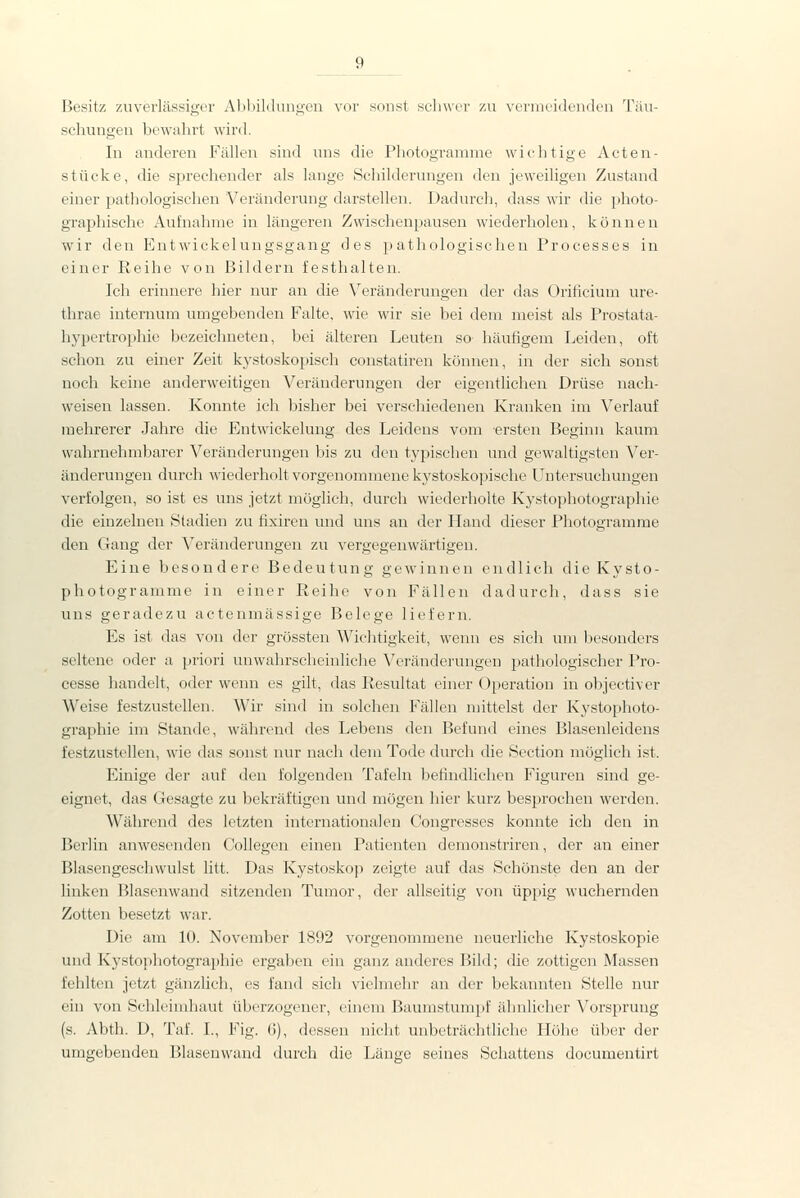 Besitz znvcvliissigx'r Alihildnnireu vor sonst scliwur zu vcmu-idendL'U Täu- schungen bewahrt wird. In anderen Fällen sind uns die Photogramme wichtige Acten- stücke, die sprechender als lange Schilderungen den jeweiligen Zustand einer pathologischen Veränderung darstellen. Dadurch, dass wir die photo- graphische Aufnahme in längeren Zwischenpausen wiederholen, können wir den Entwickelungsgang des pathologischen Processes in einer Reihe von Bildern festhalten. Ich erinnere hier nur an die Veränderungen der das Orificium ure- thrae internum umgebenden Falte, wie wir sie bei dem meist als Prostata- hypertrophie bezeichneten, bei älteren Leuten so häufigem Leiden, oft schon zu einer Zeit kystoskopisch constatiren können, in der sich sonst noch keine anderweitigen Veränderungen der eigentlichen Drüse nach- weisen lassen. Konnte ich bisher bei verschiedenen Kranken im Verlauf mehrerer Jahre die Entwickelung des Leidens vom ersten Beginn kaum wahrnehmbarer Veränderungen bis zu den typischen und gewaltigsten Ver- änderungen durch wiederholt vorgenommene kystoskopische Untersuchungen verfolgen, so ist es uns jetzt möglich, durch wiederholte Kystophotographie die einzelnen Stadien zu fixiren und uns an der Hand dieser Photogramme den Gang der Veränderungen zu vergegenwärtigen. Eine besondere Bedeutung gewinnen endlich die Kysto- photogramme in einer Reihe von Fällen dadurch, dass sie uns geradezu actenmässige Belege liefern. Es ist das von der grössten Wichtigkeit, wenn es sich um besonders seltene oder a priori unwahrscheinliche Veränderungen pathologischer Pro- cesse handelt, oder wenn es gilt, das Resultat einer Operation in objectiver Weise festzustellen. Wir sind in solchen Fällen mittelst der Kystophoto- gi-aphie im Stande, während des Lebens den Befund eines Blasenleidens festzustellen, wie das sonst nur nach dem Tode durch die Section möglich ist. Einige der auf den folgenden Tafeln befindlichen Figuren sind ge- eignet, das Gesagte zu bekräftigen und mögen hier kurz besprochen werden. Während des letzten internationalen Congresses konnte ich den in Berlin anwesenden Collegen einen Patienten demonstriren, der an einer Blasengeschwulst litt. Das Kystoskop zeigte auf das Schönste den an der linken Blasenwand sitzenden Tumor, der allseitig von üppig wuchernden Zotten besetzt war. Die am 10. November 1892 vorgenommene neuerliche Kystoskopie und Kystophotographie ergaben ein ganz anderes Bild; die zottigen Massen fehlten jetzt gänzlich, es fand sich vielmehr an der bekannten Stelle nur ein von Schleimhaut überzogener, einem Baumstumpf ähnlicher Vorspruug (s. Abth. D, Taf. I., Fig. 6), dessen nicht unbeträchtliche Höhe über der umgebenden Blasenwand durch die Länge seines Schattens documentirt