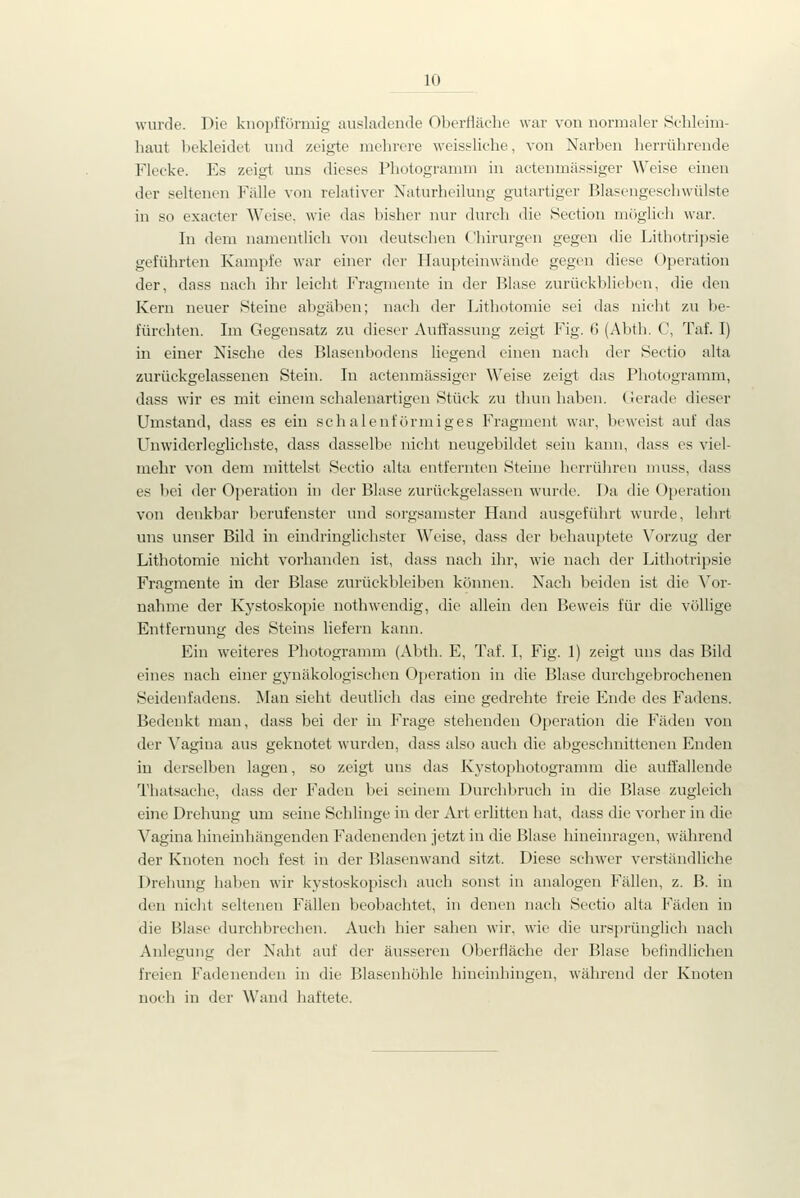 10 wurde. Die knopfförmig ausladende Oberfläche war von normaler Schleim- haut bekleidet und zeigte mehrere weissliche, von Narben herrührende Flecke. Es zeigt uns dieses Photogramm in actenmässiger Weise einen der seltenen Fälle von relativer Naturheilung gutartiger Blaseugeschwülste in so exacter Weise, wie das bisher nur durch die Section miiglich war. In dem namentlich von deutschen Chirurgen gegen die Lithotripsie geführten Kampfe war einer der Haupteinwände gegen diese Operation der, dass nach ihr leicht Fragmente in der Blase zurückblieben, die den Kern neuer Steine abgäben; nach der Lithotomie sei das nicht zu be- fürchten. Im Gegensatz zu dieser Auffassung zeigt Fig. 6 (Abth. C, Taf. I) in einer Nische des Blasenbodens liegend einen nach der Sectio alta zurückgelassenen Stein. In actenmässiger Weise zeigt das Photogramm, dass wir es mit einem schalenartigen Stück zu thun haben. (Jerade dieser Umstand, dass es ein schalenförmiges Fragment war, beweist auf das Unwiderleglichste, dass dasselbe nicht ueugebildet seiu kann, dass es viel- mehr von dem mittelst Sectio alta entfernten Steine herrühren muss, dass es Ijei der Operation in der Blase zurückgelassen wurde. Da die Operation von denkbar berufenster und sorgsamster Hand ausgeführt wurde, leln-t uns unser Bild in eindringlichster Weise, dass der behauptete Vorzug der Lithotomie nicht vorhanden ist, dass nach ihr, wie nach der Lithotripsie Fragmente in der Blase zurückbleiben können. Nach beiden ist die Xov- nahme der Kystoskopie nothwendig, die allein den Beweis für die völlige Entfernung des Steins liefern kann. Ein weiteres Photogramm (Abth. E, Taf. I, Fig. 1) zeigt uns das Bild eines nach einer gynäkologischen Operation in die Blase durchgebrochenen Seidenfadens. Man sieht deutlich das eine gedrehte freie Ende des Fadens. Bedenkt man, dass bei der in Frage stehenden Operation die Fäden von der Vagina aus geknotet wurden, dass also auch die abgeschnittenen Enden in derselben lagen, so zeigt uns das Kj-stophotogramm die auffallende Thatsache, dass der Faden bei seinem Durchbruch in die Blase zugleich eine Drehung um seine Schlinge in der Art erlitten hat, dass die vorher in die Vagina hineinhängenden Fadenenden jetzt in die Blase hineinragen, während der Knoten noch fest in der Blasenwand sitzt. Diese schwer verständliche Drehung haben wir kystoskopisch auch sonst in analogen Fällen, z. B. in den niclit seltenen Fällen beobachtet, in denen nach Sectio alta Fäden in die Blase durchbrechen. Auch hier sahen wir, wie die ursprünglich nach Anlegung der Naht auf der äusseren Oberfläche der Blase betindiichen freien Fadenenden in die Blasenhöhle hineinhingen, während der Knoten noch in der Wand haftete.