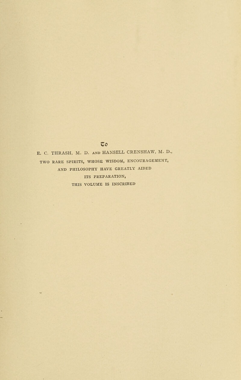 E. C. THRASH, M. D. and HANSELL CRENSHAW, M. D. TWO RARE SPIRITS, WHOSE WISDOM, ENCOURAGEMENT, AND PHILOSOPHY HAVE GREATLY AIDED ITS PREPARATION, THIS VOLUME IS INSCRIBED