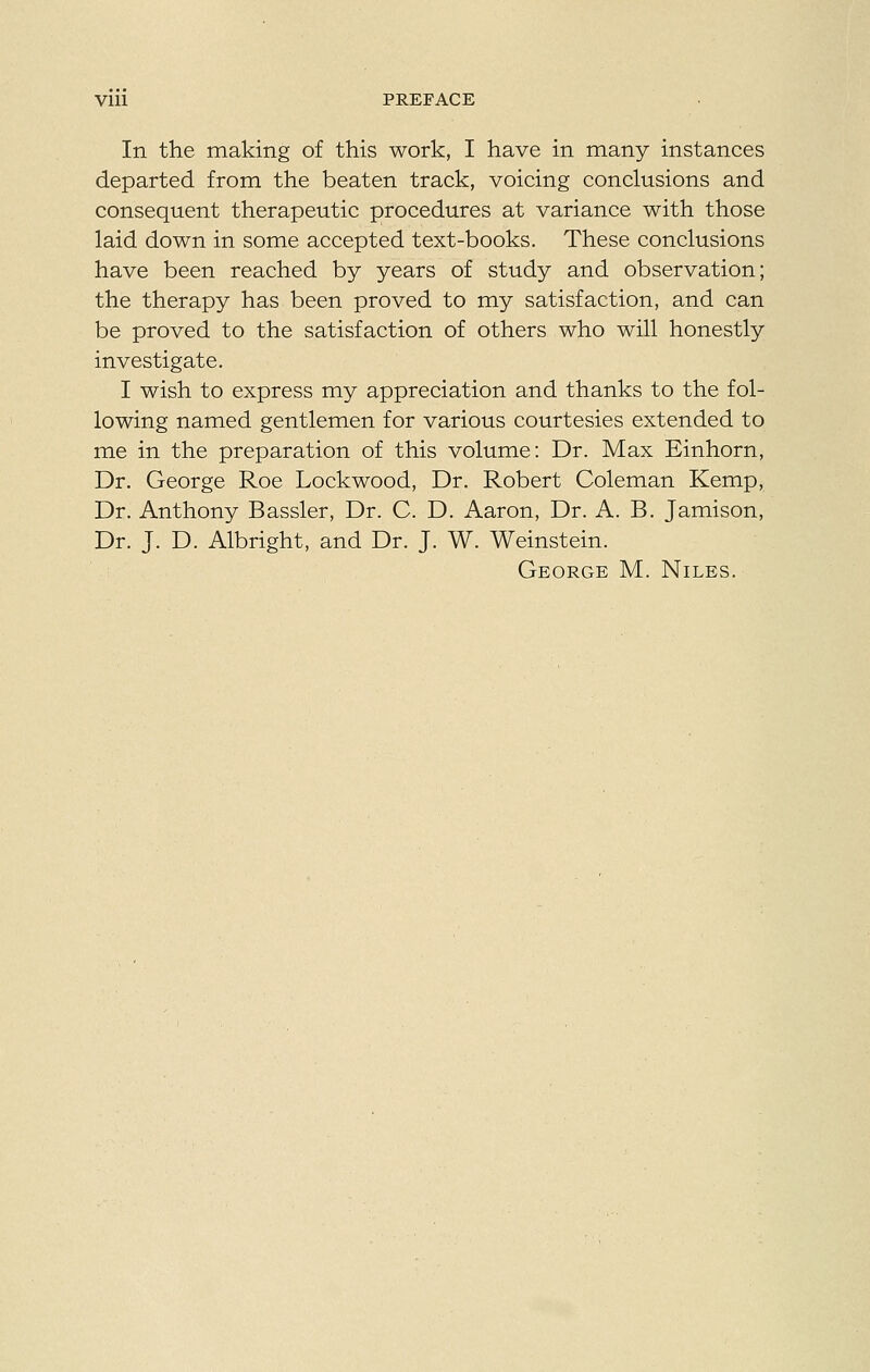 Vlll PREFACE In the making of this work, I have in many instances departed from the beaten track, voicing conclusions and consequent therapeutic procedures at variance with those laid down in some accepted text-books. These conclusions have been reached by years of study and observation; the therapy has been proved to my satisfaction, and can be proved to the satisfaction of others who will honestly investigate. I wish to express my appreciation and thanks to the fol- lowing named gentlemen for various courtesies extended to me in the preparation of this volume: Dr. Max Einhorn, Dr. George Roe Lockwood, Dr. Robert Coleman Kemp, Dr. Anthony Bassler, Dr. C. D. Aaron, Dr. A. B. Jamison, Dr. J. D. Albright, and Dr. J. W. Weinstein. George M. Niles.