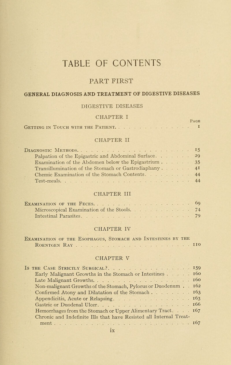TABLE OF CONTENTS PART FIRST GENERAL DIAGNOSIS AND TREATMENT OF DIGESTIVE DISEASES DIGESTIVE DISEASES CHAPTER I Page Getting in Touch with the Patient i CHAPTER II Diagnostic Methods i5 Palpation of the Epigastric and Abdominal Surface 29 Examination of the Abdomen below the Epigastrium 35 Transillumination of the Stomach or Gastrodiaphany 41 Chemic Examination of the Stomach Contents 44 Test-meals 44 CHAPTER III Examination of the Feces 69 Microscopical Examination of the Stools 74 Intestinal Parasites 79 CHAPTER IV Examination of the Esophagus, Stomach and Intestines by the Roentgen Ray no CHAPTER V Is the Case Strictly Surgical? i59 Early Malignant Growths in the Stomach or Intestines . . . . : 160 Late Malignant Growths 160 Non-malignant Growths of the Stomach, Pylorus or Duodenum . . 162 Confirmed Atony and Dilatation of the Stomach 163 Appendicitis, Acute or Relapsing • • • 163 Gastric or Duodenal Ulcer 166 Hemorrhages from the Stomach or Upper Alimentary Tract. . . .167 Chronic and Indefinite Ills that have Resisted all Internal Treat- ment 167