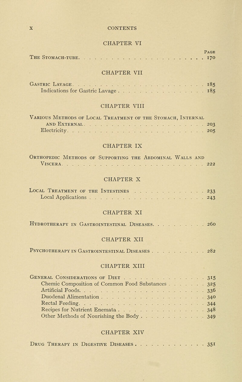 CHAPTER VI Page The Stomach-tube 170 CHAPTER VII Gastric Lavage 185 Indications for Gastric Lavage 185 CHAPTER VIII Various Methods of Local Treatment of the Stomach, Internal and External 203 Electricity 205 CHAPTER IX Orthopedic Methods of Supporting the Abdominal Walls and Viscera 222 CHAPTER X Local Treatment of the Intestines 233 Local Applications 243 CHAPTER XI Hydrotherapy in Gastrointestinal Diseases 260 CHAPTER XII Psychotherapy in Gastrointestinal Diseases 282 CHAPTER XIII General Considerations of Diet 315 Chemic Composition of Common Food Substances 325 Artificial Foods 336 Duodenal Alimentation 340 Rectal Feeding 344 Recipes for Nutrient Enemata 348 Other Methods of Nourishing the Body 349 CHAPTER XIV Drug Therapy in Digestive Diseases 351