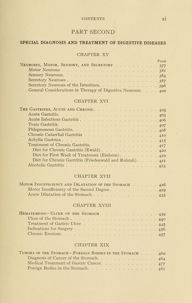 PART SECOND SPECIAL DIAGNOSIS AND TREATMENT OF DIGESTIVE DISEASES CHAPTER XV Page Neuroses, Motor, Sensory, and Secretory 377 Motor Neuroses 381 Sensory Neuroses 384 Secretory Neuroses 387 Secretory Neuroses of the Intestines 396 General Considerations in Therapy of Digestive Neuroses.... 400 CHAPTER XVI The Gastrites, Acute and Chronic 403 Acute Gastritis 403 Acute Infectious Gastritis 406 Toxic Gastritis 407 Phlegmonous Gastritis 408 Chronic Catarrhal Gastritis 410 Achylia Gastrica 415 Treatment of Chronic Gastritis 417 Diet for Chronic Gastritis (Ewald) 420 Diet for First Week of Treatment (Einhorn) 420 Diet for Chronic Gastritis (Friedenwald and Ruhrah) 421 Alcoholic Gastritis 423 CHAPTER XVII Motor Insufficiency and Dilatation of the Stomach 426 Motor Insufficiency of the Second Degree 429 Acute Dilatation of the Stomach 435 CHAPTER XVIII Hematemesis—Ulcer of the Stomach 439 Ulcer of the Stomach 440 Treatment of Gastric Ulcer 445 Indications for Surgery 456 Chronic Erosions 457 CHAPTER XIX Tumors of the Stomach—Foreign Bodies in the Stomach .... 460 Diagnosis of Cancer of the Stomach 464 Medical Treatment of Gastric Cancer 477 Foreign Bodies in the Stomach 481