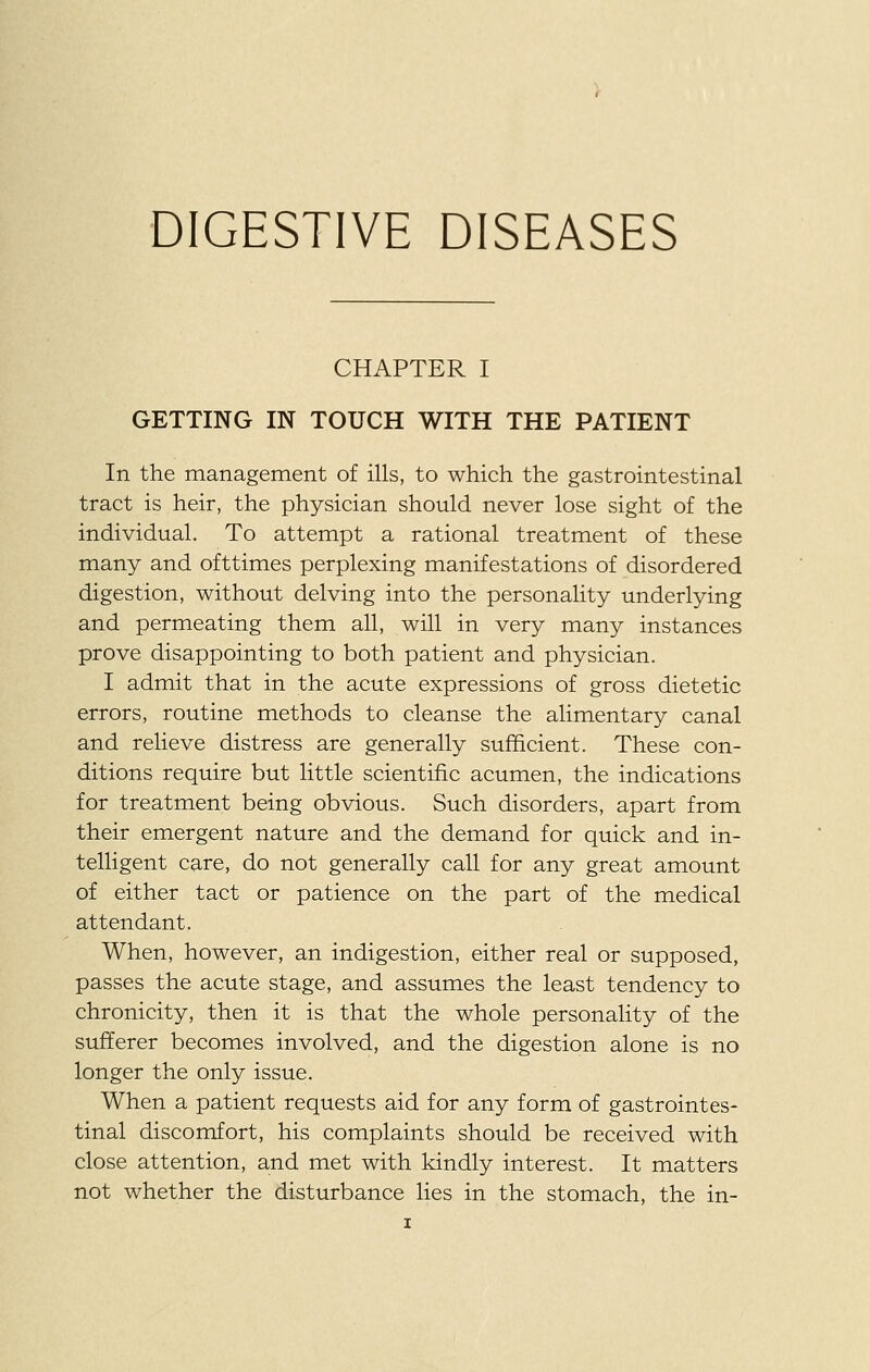 CHAPTER I GETTING IN TOUCH WITH THE PATIENT In the management of ills, to which the gastrointestinal tract is heir, the physician should never lose sight of the individual. To attempt a rational treatment of these many and ofttimes perplexing manifestations of disordered digestion, without delving into the personality underlying and permeating them all, will in very many instances prove disappointing to both patient and physician. I admit that in the acute expressions of gross dietetic errors, routine methods to cleanse the alimentary canal and relieve distress are generally sufficient. These con- ditions require but little scientific acumen, the indications for treatment being obvious. Such disorders, apart from their emergent nature and the demand for quick and in- telligent care, do not generally call for any great amount of either tact or patience on the part of the medical attendant. When, however, an indigestion, either real or supposed, passes the acute stage, and assumes the least tendency to chronicity, then it is that the whole personality of the sufferer becomes involved, and the digestion alone is no longer the only issue. When a patient requests aid for any form of gastrointes- tinal discomfort, his complaints should be received with close attention, and met with kindly interest. It matters not whether the disturbance lies in the stomach, the in-