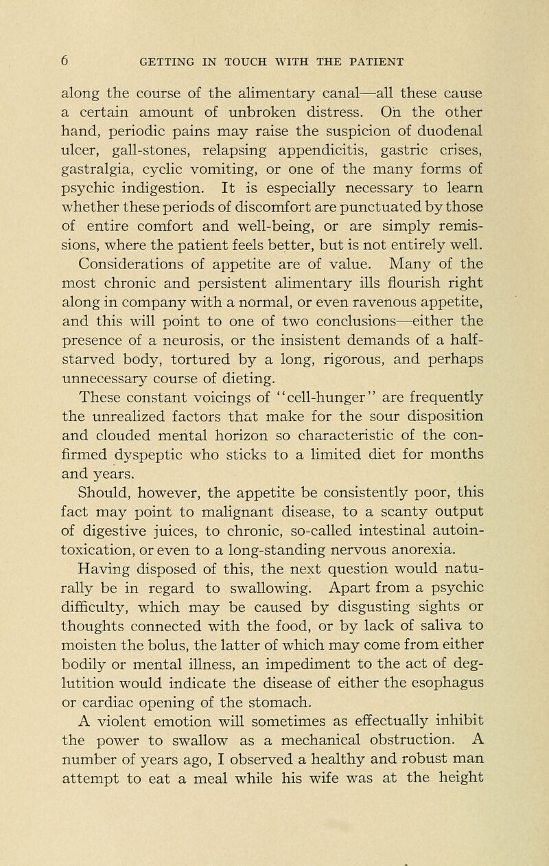 along the course of the alimentary canal—all these cause a certain amount of unbroken distress. Oh the other hand, periodic pains may raise the suspicion of duodenal ulcer, gall-stones, relapsing appendicitis, gastric crises, gastralgia, cyclic vomiting, or one of the many forms of psychic indigestion. It is especially necessary to learn whether these periods of discomfort are punctuated by those of entire comfort and well-being, or are simply remis- sions, where the patient feels better, but is not entirely well. Considerations of appetite are of value. Many of the most chronic and persistent alimentary ills flourish right along in company with a normal, or even ravenous appetite, and this will point to one of two conclusions—either the presence of a neurosis, or the insistent demands of a half- starved body, tortured by a long, rigorous, and perhaps unnecessary course of dieting. These constant voicings of cell-hunger are frequently the unrealized factors that make for the sour disposition and clouded mental horizon so characteristic of the con- firmed dyspeptic who sticks to a limited diet for months and years. Should, however, the appetite be consistently poor, this fact may point to malignant disease, to a scanty output of digestive juices, to chronic, so-called intestinal autoin- toxication, or even to a long-standing nervous anorexia. Having disposed of this, the next question would natu- rally be in regard to swallowing. Apart from a psychic difficulty, which may be caused by disgusting sights or thoughts connected with the food, or by lack of saliva to moisten the bolus, the latter of which may come from either bodily or mental illness, an impediment to the act of deg- lutition would indicate the disease of either the esophagus or cardiac opening of the stomach. A violent emotion will sometimes as effectually inhibit the power to swallow as a mechanical obstruction. A number of years ago, I observed a healthy and robust man attempt to eat a meal while his wife was at the height