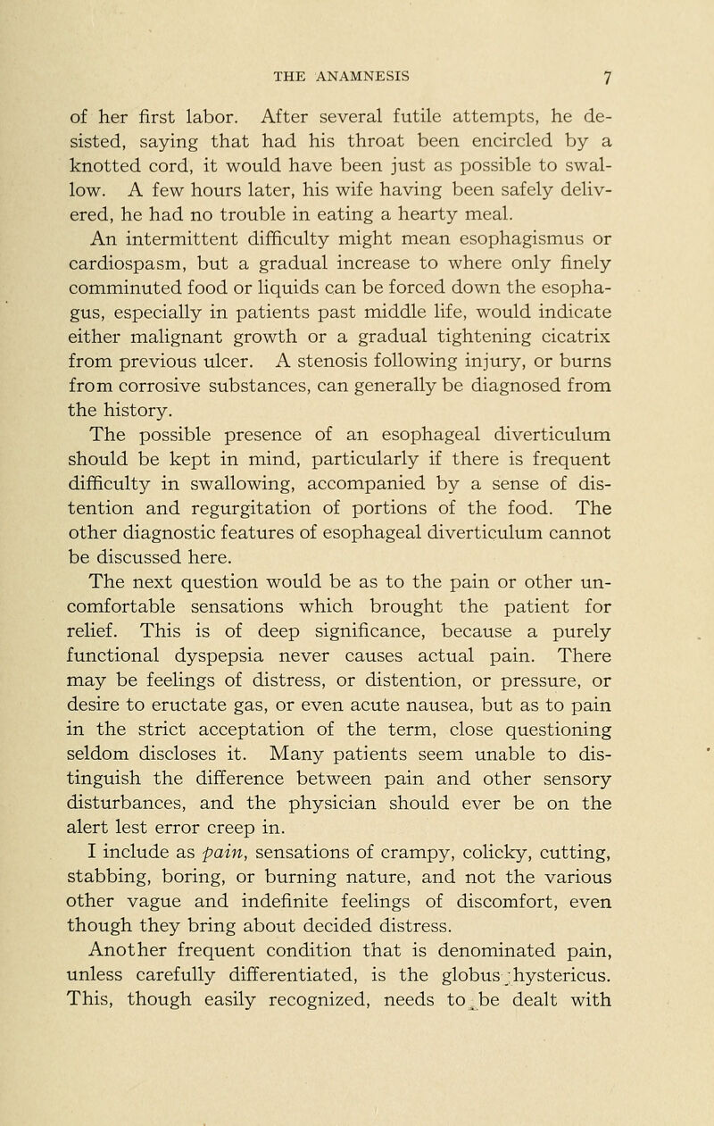 of her first labor. After several futile attempts, he de- sisted, saying that had his throat been encircled by a knotted cord, it would have been just as possible to swal- low. A few hours later, his wife having been safely deliv- ered, he had no trouble in eating a hearty meal. An intermittent difficulty might mean esophagismus or cardiospasm, but a gradual increase to where only finely comminuted food or liquids can be forced down the esopha- gus, especially in patients past middle life, would indicate either malignant growth or a gradual tightening cicatrix from previous ulcer. A stenosis following injury, or burns from corrosive substances, can generally be diagnosed from the history. The possible presence of an esophageal diverticulum should be kept in mind, particularly if there is frequent difficulty in swallowing, accompanied by a sense of dis- tention and regurgitation of portions of the food. The other diagnostic features of esophageal diverticulum cannot be discussed here. The next question would be as to the pain or other un- comfortable sensations which brought the patient for relief. This is of deep significance, because a purely functional dyspepsia never causes actual pain. There may be feelings of distress, or distention, or pressure, or desire to eructate gas, or even acute nausea, but as to pain in the strict acceptation of the term, close questioning seldom discloses it. Many patients seem unable to dis- tinguish the difference between pain and other sensory disturbances, and the physician should ever be on the alert lest error creep in. I include as pain, sensations of crampy, colicky, cutting, stabbing, boring, or burning nature, and not the various other vague and indefinite feelings of discomfort, even though they bring about decided distress. Another frequent condition that is denominated pain, unless carefully differentiated, is the globus;hystericus. This, though easily recognized, needs to^be dealt with