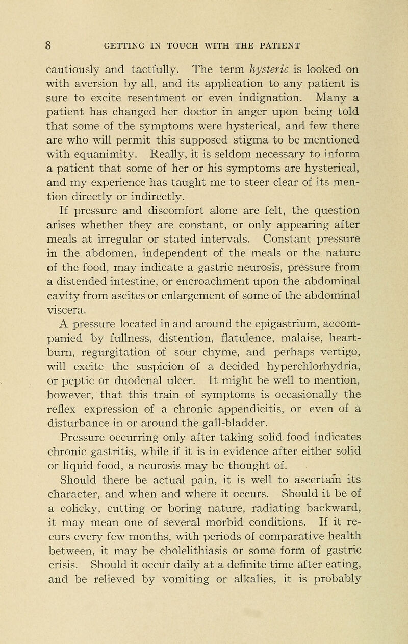 cautiously and tactfully. The term hysteric is looked on with aversion by all, and its application to any patient is sure to excite resentment or even indignation. Many a patient has changed her doctor in anger upon being told that some of the symptoms were hysterical, and few there are who will permit this supposed stigma to be mentioned with equanimity. Really, it is seldom necessary to inform a patient that some of her or his symptoms are hysterical, and my experience has taught me to steer clear of its men- tion directly or indirectly. If pressure and discomfort alone are felt, the question arises whether they are constant, or only appearing after meals at irregular or stated intervals. Constant pressure in the abdomen, independent of the meals or the nature of the food, may indicate a gastric neurosis, pressure from a distended intestine, or encroachment upon the abdominal cavity from ascites or enlargement of some of the abdominal viscera. A pressure located in and around the epigastrium, accom- panied by fullness, distention, flatulence, malaise, heart- burn, regurgitation of sour chyme, and perhaps vertigo, will excite the suspicion of a decided hyperchlorhydria, or peptic or duodenal ulcer. It might be well to mention, however, that this train of symptoms is occasionally the reflex expression of a chronic appendicitis, or even of a disturbance in or around the gall-bladder. Pressure occurring only after taking solid food indicates chronic gastritis, while if it is in evidence after either solid or liquid food, a neurosis may be thought of. Should there be actual pain, it is well to ascertain its character, and when and where it occurs. Should it be of a colicky, cutting or boring nature, radiating backward, it may mean one of several morbid conditions. If it re- curs every few months, with periods of comparative health between, it may be cholelithiasis or some form of gastric crisis. Should it occur daily at a definite time after eating, and be relieved by vomiting or alkalies, it is probably