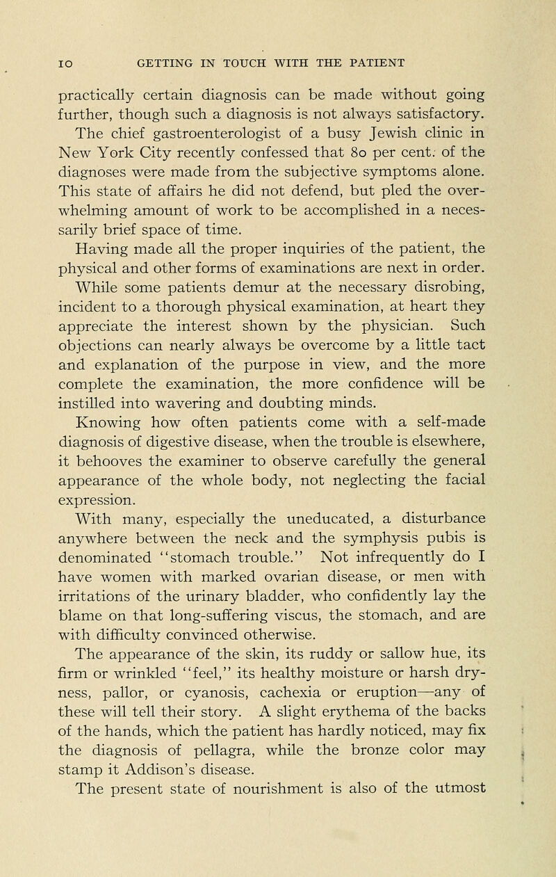 practically certain diagnosis can be made without going further, though such a diagnosis is not always satisfactory. The chief gastroenterologist of a busy Jewish clinic in New York City recently confessed that 80 per cent, of the diagnoses were made from the subjective symptoms alone. This state of affairs he did not defend, but pled the over- whelming amount of work to be accomplished in a neces- sarily brief space of time. Having made all the proper inquiries of the patient, the physical and other forms of examinations are next in order. While some patients demur at the necessary disrobing, incident to a thorough physical examination, at heart they appreciate the interest shown by the physician. Such objections can nearly always be overcome by a little tact and explanation of the purpose in view, and the more complete the examination, the more confidence will be instilled into wavering and doubting minds. Knowing how often patients come with a self-made diagnosis of digestive disease, when the trouble is elsewhere, it behooves the examiner to observe carefully the general appearance of the whole body, not neglecting the facial expression. With many, especially the uneducated, a disturbance anywhere between the neck and the symphysis pubis is denominated stomach trouble. Not infrequently do I have women with marked ovarian disease, or men with irritations of the urinary bladder, who confidently lay the blame on that long-suffering viscus, the stomach, and are with difficulty convinced otherwise. The appearance of the skin, its ruddy or sallow hue, its firm or wrinkled feel, its healthy moisture or harsh dry- ness, pallor, or cyanosis, cachexia or eruption—any of these will tell their story. A slight erythema of the backs of the hands, which the patient has hardly noticed, may fix the diagnosis of pellagra, while the bronze color may stamp it Addison's disease. The present state of nourishment is also of the utmost