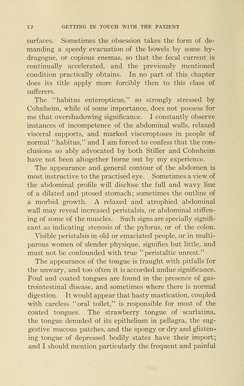 surfaces. Sometimes the obsession takes the form of de- manding a speedy evacuation of the bowels by some hy- dragogue, or copious enemas, so that the fecal current is continually accelerated, and the previously mentioned condition practically obtains. In no part of this chapter does its title apply more forcibly then to this class of sufferers. The habitus enteropticus, so strongly stressed by Cohnheim, while of some importance, does not possess for me that overshadowing significance. I constantly observe instances of incompetence of the abdominal walls, relaxed visceral supports, and marked visceroptoses in people of normal habitus, and I am forced to confess that the con- clusions so ably advocated by both Stiller and Cohnheim have not been altogether borne out by my experience. The appearance and general contour of the abdomen is most instructive to the practised eye. Sometimes a view of the abdominal profile will disclose the full and wavy line of a dilated and ptosed stomach; sometimes the outline of a morbid growth. A relaxed and atrophied abdominal wall may reveal increased peristalsis, or abdominal stiffen- ing of some of the muscles. Such signs are specially signifi- cant as indicating stenosis of the pylorus, or of the colon. Visible peristalsis in old or emaciated people, or. in multi- parous women of slender physique, signifies but little, and must not be confounded with true peristaltic unrest. The appearance of the tongue is fraught with pitfalls for the unwary, and too often it is accorded undue significance. Foul and coated tongues are found in the presence of gas- trointestinal disease, and sometimes where there is normal digestion. It would appear that hasty mastication, coupled with careless oral toilet, is responsible for most of the coated tongues. The strawberry tongue of scarlatina, the tongue denuded of its epithelium in pellagra, the sug- gestive mucous patches, and the spongy or dry and glisten- ing tongue of depressed bodily states have their import; and I should mention particularly the frequent and painful