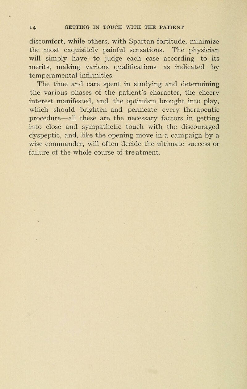 discomfort, while others, with Spartan fortitude, minimize the most exquisitely painful sensations. The physician will simply have to judge each case according to its merits, making various qualifications as indicated by temperamental infirmities. The time and care spent in studying and determining the various phases of the patient's character, the cheery interest manifested, and the optimism brought into play, which should brighten and permeate every therapeutic procedure—all these are the necessary factors in getting into close and sympathetic touch with the discouraged dyspeptic, and, like the opening move in a campaign by a wise commander, will often decide the ultimate success or failure of the whole course of treatment.