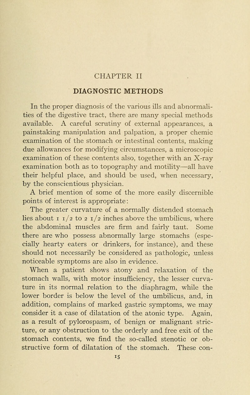 CHAPTER II DIAGNOSTIC METHODS In the proper diagnosis of the various ills and abnormali- ties of the digestive tract, there are many special methods available. A careful scrutiny of external appearances, a painstaking manipulation and palpation, a proper chemic examination of the stomach or intestinal contents, making due allowances for modifying circumstances, a microscopic examination of these contents also, together with an X-ray examination both as to topography and motility—all have their helpful place, and should be used, when necessary, by the conscientious physician. A brief mention of some of the more easily discernible points of interest is appropriate: The greater curvature of a normally distended stomach lies about i 1/2 to 2 1/2 inches above the umbilicus, where the abdominal muscles are firm and fairly taut. Some there are who possess abnormally large stomachs (espe- cially hearty eaters or drinkers, for instance), and these should not necessarily be considered as pathologic, unless noticeable symptoms are also in evidence. When a patient shows atony and relaxation of the stomach walls, with motor insufficiency, the lesser curva- ture in its normal relation to the diaphragm, while the lower border is below the level of the umbilicus, and, in addition, complains of marked gastric symptoms, we may consider it a case of dilatation of the atonic type. Again, as a result of pylorospasm, of benign or malignant stric- ture, or any obstruction to the orderly and free exit of the stomach contents, we find the so-called stenotic or ob- structive form of dilatation of the stomach. These con-