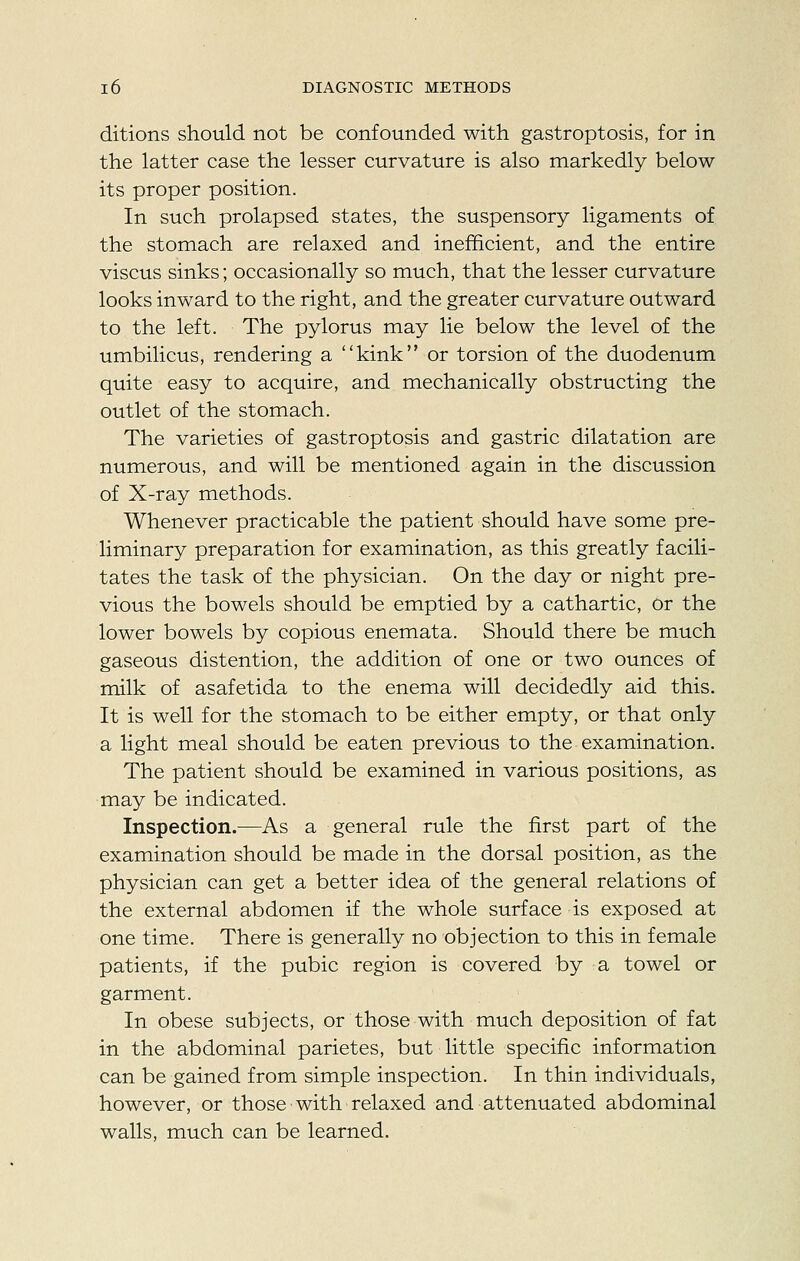 ditions should not be confounded with gastroptosis, for in the latter case the lesser curvature is also markedly below its proper position. In such prolapsed states, the suspensory ligaments of the stomach are relaxed and inefficient, and the entire viscus sinks; occasionally so much, that the lesser curvature looks inward to the right, and the greater curvature outward to the left. The pylorus may lie below the level of the umbilicus, rendering a kink or torsion of the duodenum quite easy to acquire, and mechanically obstructing the outlet of the stomach. The varieties of gastroptosis and gastric dilatation are numerous, and will be mentioned again in the discussion of X-ray methods. Whenever practicable the patient should have some pre- liminary preparation for examination, as this greatly facili- tates the task of the physician. On the day or night pre- vious the bowels should be emptied by a cathartic, or the lower bowels by copious enemata. Should there be much gaseous distention, the addition of one or two ounces of milk of asafetida to the enema will decidedly aid this. It is well for the stomach to be either empty, or that only a light meal should be eaten previous to the examination. The patient should be examined in various positions, as may be indicated. Inspection.—As a general rule the first part of the examination should be made in the dorsal position, as the physician can get a better idea of the general relations of the external abdomen if the whole surface is exposed at one time. There is generally no objection to this in female patients, if the pubic region is covered by a towel or garment. In obese subjects, or those with much deposition of fat in the abdominal parietes, but little specific information can be gained from simple inspection. In thin individuals, however, or those with relaxed and attenuated abdominal walls, much can be learned.