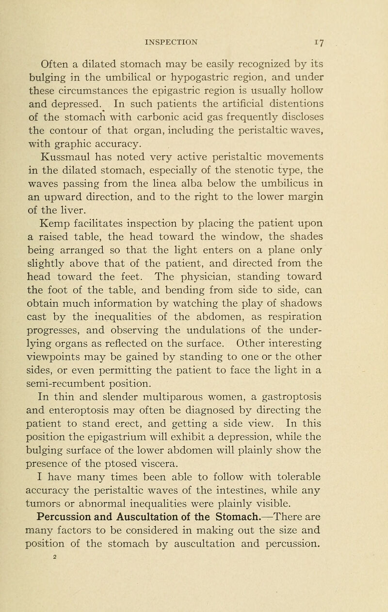 Often a dilated stomach may be easily recognized by its bulging in the umbilical or hypogastric region, and under these circumstances the epigastric region is usually hollow and depressed. In such patients the artificial distentions of the stomach with carbonic acid gas frequently discloses the contour of that organ, including the peristaltic waves, with graphic accuracy. Kussmaul has noted very active peristaltic movements in the dilated stomach, especially of the stenotic type, the waves passing from the linea alba below the umbilicus in an upward direction, and to the right to the lower margin of the liver. Kemp facilitates inspection by placing the patient upon a raised table, the head toward the window, the shades being arranged so that the light enters on a plane only slightly above that of the patient, and directed from the head toward the feet. The physician, standing toward the foot of the table, and bending from side to side, can obtain much information by watching the play of shadows cast by the inequalities of the abdomen, as respiration progresses, and observing the undulations of the under- lying organs as reflected on the surface. Other interesting viewpoints may be gained by standing to one or the other sides, or even permitting the patient to face the light in a semi-recumbent position. In thin and slender multiparous women, a gastroptosis and enteroptosis may often be diagnosed by directing the patient to stand erect, and getting a side view. In this position the epigastrium will exhibit a depression, while the bulging surface of the lower abdomen will plainly show the presence of the ptosed viscera. I have many times been able to follow with tolerable accuracy the peristaltic waves of the intestines, while any tumors or abnormal inequalities were plainly visible. Percussion and Auscultation of the Stomach.—There are many factors to be considered in making out the size and position of the stomach by auscultation and percussion.