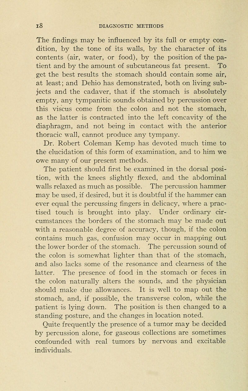 The findings may be influenced by its full or empty con- dition, by the tone of its walls, by the character of its contents (air, water, or food), by the position of the pa- tient and by the amount of subcutaneous fat present. To get the best results the stomach should contain some air, at least; and Dehio has demonstrated, both on living sub- jects and the cadaver, that if the stomach is absolutely empty, any tympanitic sounds obtained by percussion over this viscus come from the colon and not the stomach, as the latter is contracted into the left concavity of the diaphragm, and not being in contact with the anterior thoracic wall, cannot produce any tympany. Dr. Robert Coleman Kemp has devoted much time to the elucidation of this form of examination, and to him we owe many of our present methods. The patient should first be examined in the dorsal posi- tion, with the knees slightly flexed, and the abdominal walls relaxed as much as possible. The percussion hammer may be used, if desired, but it is doubtful if the hammer can ever equal the percussing fingers in delicacy, where a prac- tised touch is brought into play. Under ordinary cir- cumstances the borders of the stomach may be made out with a reasonable degree of accuracy, though, if the colon contains much gas, confusion may occur in mapping out the lower border of the stomach. The percussion sound of the colon is somewhat lighter than that of the stomach, and also lacks some of the resonance and clearness of the latter. The presence of food in the stomach or feces in the colon naturally alters the sounds, and the physician should make due allowances. It is well to map out the stomach, and, if possible, the transverse colon, while the patient is lying down. The position is then changed to a standing posture, and the changes in location noted. Quite frequently the presence of a tumor may be decided by percussion alone, for gaseous collections are sometimes confounded with real tumors by nervous and excitable individuals.