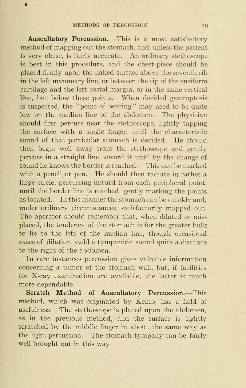 METHODS OF PERCUSSION IQ Auscultatory Percussion.—This is a most satisfactory method of mapping out the stomach, and, unless the patient is very obese, is fairly accurate. An ordinary stethoscope is best in this procedure, and the chest-piece should be placed firmly upon the naked surface above the seventh rib in the left mammary line, or between the tip of the ensiform cartilage and the left costal margin, or in the same vertical line, but below these points. When decided gastroptosis is suspected, the point of bearing may need to be quite low on the median line of the abdomen. The physician' should first percuss near the stethoscope, lightly tapping the surface with a single finger, until the characteristic sound of that particular stomach is decided. He should then begin well away from the stethoscope and gently percuss in a straight line toward it until by the change of sound he knows the border is reached. This can be marked with a pencil or pen. He should then radiate in rather a large circle, percussing inward from each peripheral point, until the border line is reached, gently marking the points as located. In this manner the stomach can be quickly and, under ordinary circumstances, satisfactorily mapped out. The operator should remember that, when dilated or mis- placed, the tendency of the stomach is for the greater bulk to lie to the left of the median line, though occasional cases of dilation yield a tympanitic sound quite a distance to the right of the abdomen. In rare instances percussion gives valuable information concerning a tumor of the stomach wall, but, if facilities for X-ray examination are available, the latter is much more dependable. Scratch Method of Auscultatory Percussion.—This method, which was originated by Kemp, has a field of usefulness. The stethoscope is placed upon the abdomen, as in the previous method, and the surface is lightly scratched by the middle finger in about the same way as the light percussion. The stomach tympany can be fairly well brought out in this way.