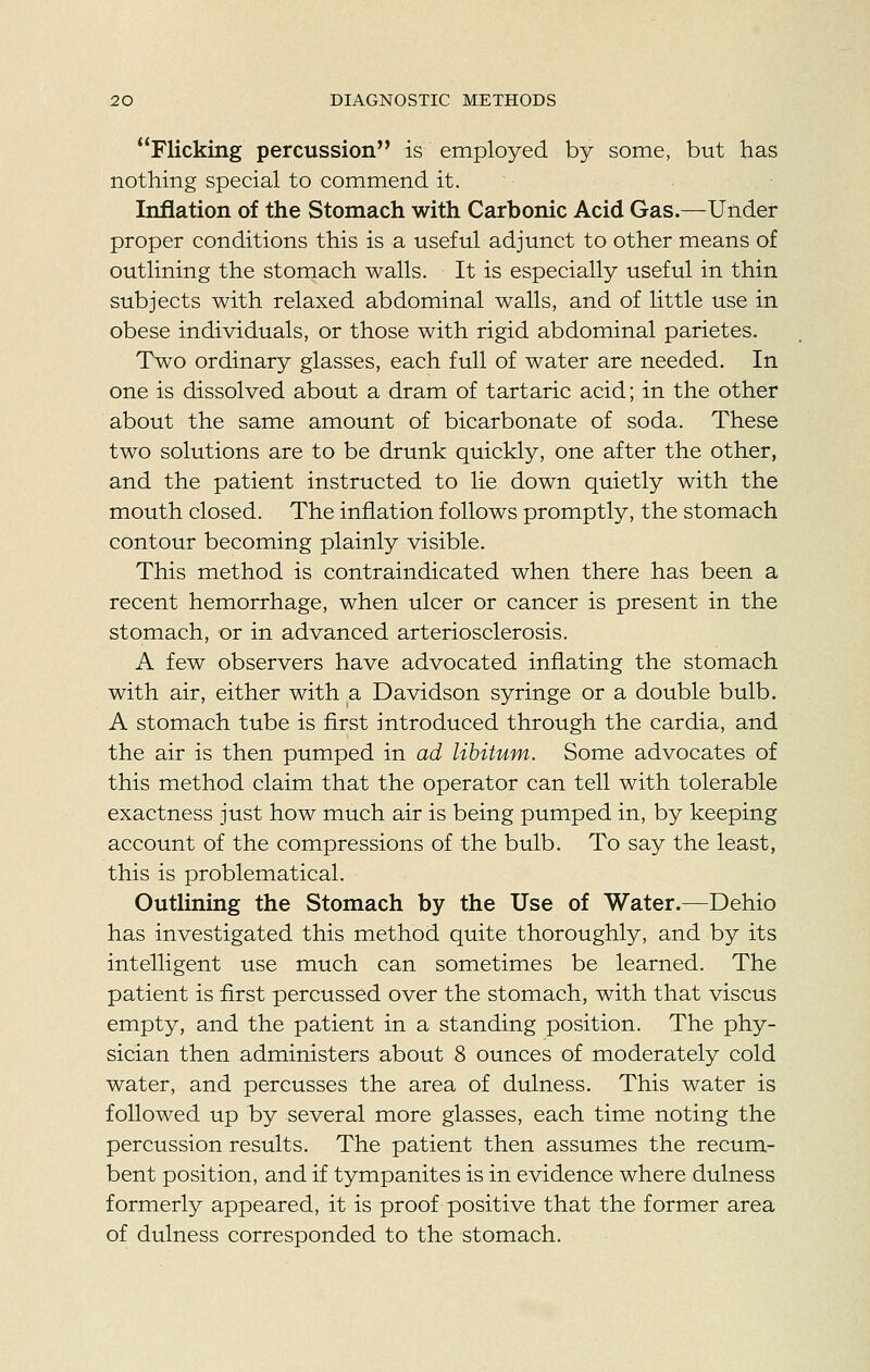 Flicking percussion is employed by some, but has nothing special to commend it. Inflation of the Stomach with Carbonic Acid Gas.—Under proper conditions this is a useful adjunct to other means of outlining the stomach walls. It is especially useful in thin subjects with relaxed abdominal walls, and of little use in obese individuals, or those with rigid abdominal parietes. Two ordinary glasses, each full of water are needed. In one is dissolved about a dram of tartaric acid; in the other about the same amount of bicarbonate of soda. These two solutions are to be drunk quickly, one after the other, and the patient instructed to lie down quietly with the mouth closed. The inflation follows promptly, the stomach contour becoming plainly visible. This method is contraindicated when there has been a recent hemorrhage, when ulcer or cancer is present in the stomach, or in advanced arteriosclerosis. A few observers have advocated inflating the stomach with air, either with a Davidson syringe or a double bulb. A stomach tube is flrst introduced through the cardia, and the air is then pumped in ad libitum. Some advocates of this method claim that the operator can tell with tolerable exactness just how much air is being pumped in, by keeping account of the compressions of the bulb. To say the least, this is problematical. Outlining the Stomach by the Use of Water.—Dehio has investigated this method quite thoroughly, and by its intelligent use much can sometimes be learned. The patient is first percussed over the stomach, with that viscus empty, and the patient in a standing position. The phy- sician then administers about 8 ounces of moderately cold water, and percusses the area of dulness. This water is followed up by several more glasses, each time noting the percussion results. The patient then assumes the recum- bent position, and if tympanites is in evidence where dulness formerly appeared, it is proof positive that the former area of dulness corresponded to the stomach.