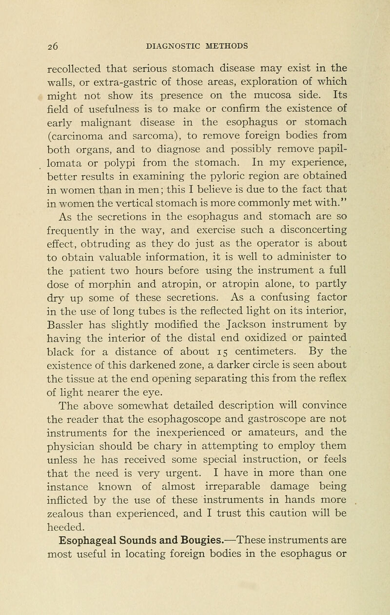 recollected that serious stomach disease may exist in the walls, or extra-gastric of those areas, exploration of which might not show its presence on the mucosa side. Its field of usefulness is to make or confirm the existence of early malignant disease in the esophagus or stomach (carcinoma and sarcoma), to remove foreign bodies from both organs, and to diagnose and possibly remove papil- lomata or polypi from the stomach. In my experience, better results in examining the pyloric region are obtained in women than in men; this I believe is due to the fact that in women the vertical stomach is more commonly met with. As the secretions in the esophagus and stomach are so frequently in the way, and exercise such a disconcerting effect, obtruding as they do just as the operator is about to obtain valuable information, it is well to administer to the patient two hours before using the instrument a full dose of morphin and atropin, or atropin alone, to partly dry up some of these secretions. As a confusing factor in the use of long tubes is the reflected light on its interior, Bassler has slightly modified the Jackson instrument by having the interior of the distal end oxidized or painted black for a distance of about 15 centimeters. By the existence of this darkened zone, a darker circle is seen about the tissue at the end opening separating this from the reflex of light nearer the eye. The above somewhat detailed description will convince the reader that the esophagoscope and gastroscope are not instruments for the inexperienced or amateurs, and the physician should be chary in attempting to employ them unless he has received some special instruction, or feels that the need is very urgent. I have in more than one instance known of almost irreparable damage being inflicted by the use of these instruments in hands more zealous than experienced, and I trust this caution will be heeded. Esophageal Sounds and Bougies.—These instruments are most useful in locating foreign bodies in the esophagus or