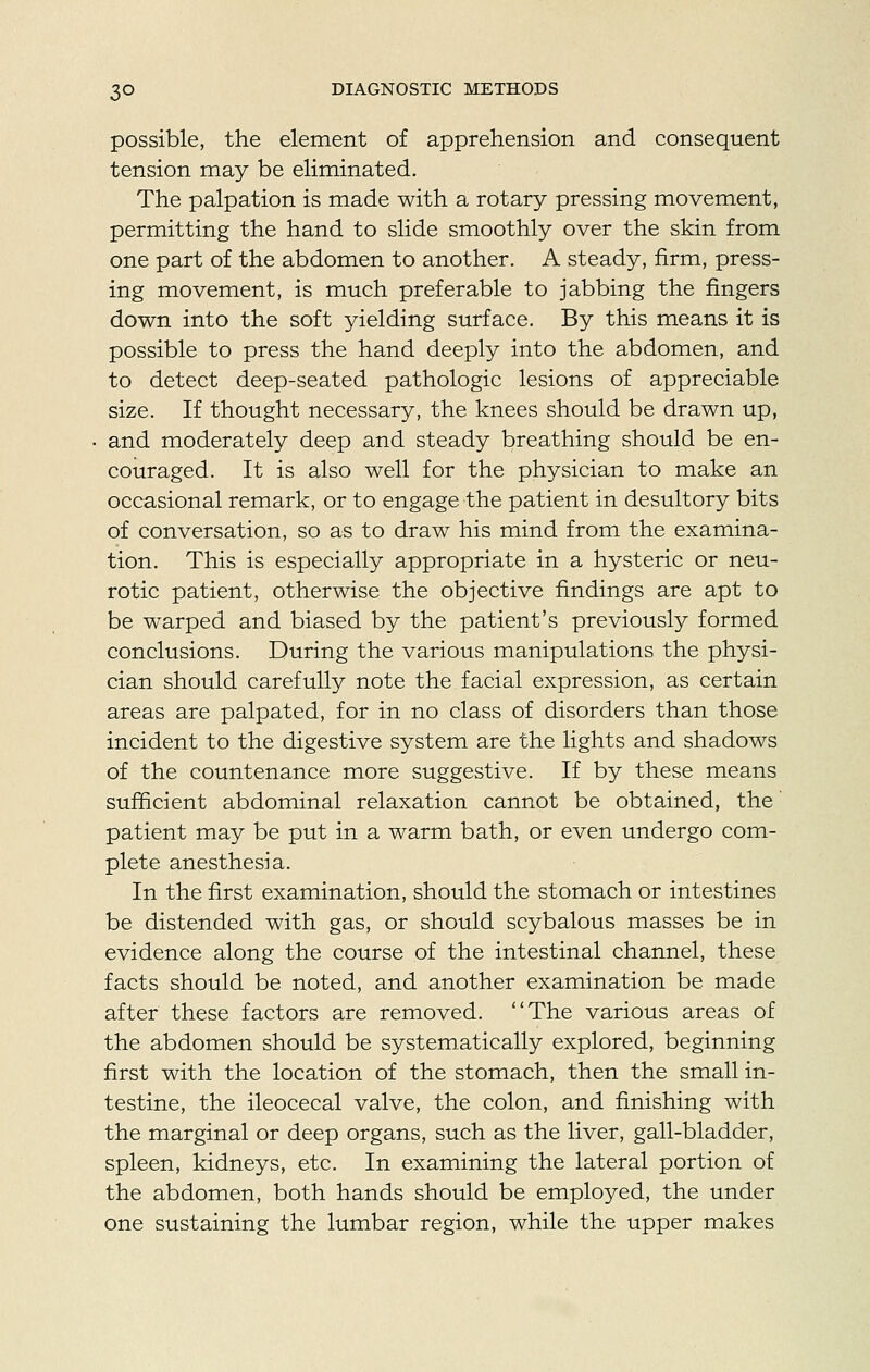 possible, the element of apprehension and consequent tension may be eliminated. The palpation is made with a rotary pressing movement, permitting the hand to slide smoothly over the skin from one part of the abdomen to another. A steady, firm, press- ing movement, is much preferable to jabbing the fingers down into the soft yielding surface. By this means it is possible to press the hand deeply into the abdomen, and to detect deep-seated pathologic lesions of appreciable size. If thought necessary, the knees should be drawn up, and moderately deep and steady breathing should be en- couraged. It is also well for the physician to make an occasional remark, or to engage the patient in desultory bits of conversation, so as to draw his mind from the examina- tion. This is especially appropriate in a hysteric or neu- rotic patient, otherwise the objective findings are apt to be warped and biased by the patient's previously formed conclusions. During the various manipulations the physi- cian should carefully note the facial expression, as certain areas are palpated, for in no class of disorders than those incident to the digestive system are the lights and shadows of the countenance more suggestive. If by these means sufficient abdominal relaxation cannot be obtained, the' patient may be put in a warm bath, or even undergo com- plete anesthesia. In the first examination, should the stomach or intestines be distended with gas, or should scybalous masses be in evidence along the course of the intestinal channel, these facts should be noted, and another examination be made after these factors are removed. The various areas of the abdomen should be systematically explored, beginning first with the location of the stomach, then the small in- testine, the ileocecal valve, the colon, and finishing with the marginal or deep organs, such as the liver, gall-bladder, spleen, kidneys, etc. In examining the lateral portion of the abdomen, both hands should be employed, the under one sustaining the lumbar region, while the upper makes