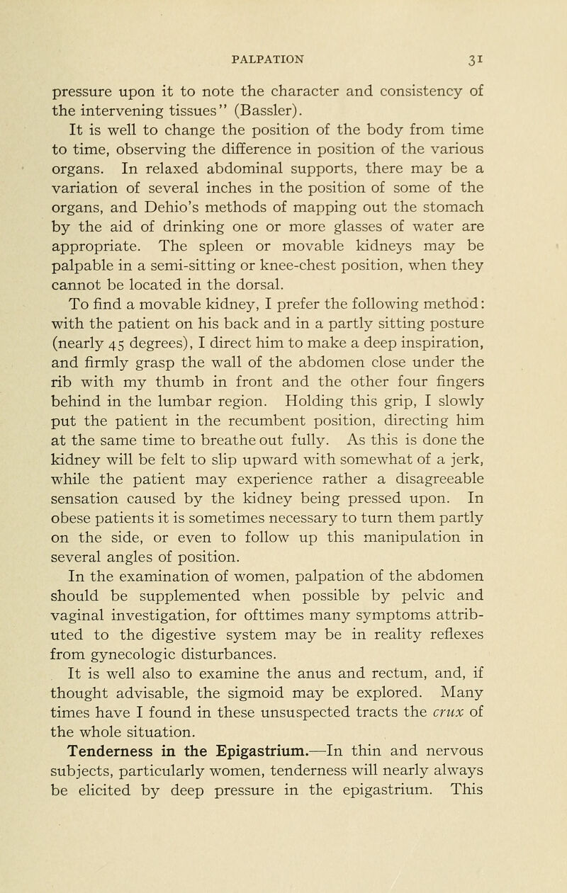 pressure upon it to note the character and consistency of the intervening tissues (Bassler). It is well to change the position of the body from time to time, observing the difference in position of the various organs. In relaxed abdominal supports, there may be a variation of several inches in the position of some of the organs, and Dehio's methods of mapping out the stomach by the aid of drinking one or more glasses of water are appropriate. The spleen or movable kidneys may be palpable in a semi-sitting or knee-chest position, when they cannot be located in the dorsal. To find a movable kidney, I prefer the following method: with the patient on his back and in a partly sitting posture (nearly 45 degrees), I direct him to make a deep inspiration, and firmly grasp the wall of the abdomen close under the rib with my thumb in front and the other four fingers behind in the lumbar region. Holding this grip, I slowly put the patient in the recumbent position, directing him at the same time to breathe out fully. As this is done the kidney will be felt to slip upward with somewhat of a jerk, while the patient may experience rather a disagreeable sensation caused by the kidney being pressed upon. In obese patients it is sometimes necessary to turn them partly on the side, or even to follow up this manipulation in several angles of position. In the examination of women, palpation of the abdomen should be supplemented when possible by pelvic and vaginal investigation, for ofttimes many symptoms attrib- uted to the digestive system may be in reality reflexes from gynecologic disturbances. It is well also to examine the anus and rectum, and, if thought advisable, the sigmoid may be explored. Many times have I found in these unsuspected tracts the crux of the whole situation. Tenderness in the Epigastrium.—In thin and nervous subjects, particularly women, tenderness will nearly always be elicited by deep pressure in the epigastrium. This