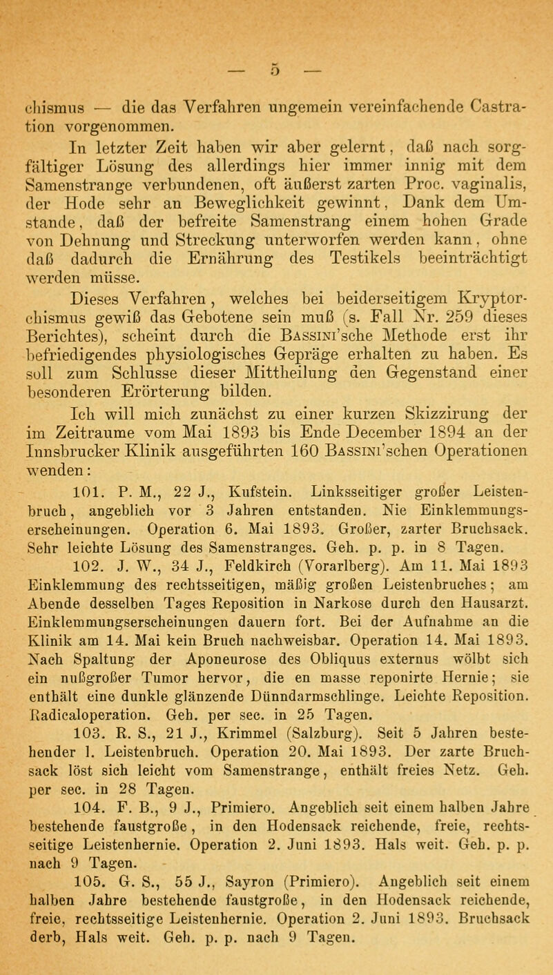 cliismiis — die das Verfahren ungemein vereinfachende Castra- tion vorgenommen. In letzter Zeit haben wir aber gelernt, daß nach sorg- fältiger Lösung des allerdings hier immer innig mit dem Samenstrange verbundenen, oft äußerst zarten Proc. vaginalis, der Hode sehr an Beweglichkeit gewinnt, Dank dem Um- stände , daß der befreite Samenstrang einem hohen Grade von Dehnung und Streckung unterworfen werden kann, ohne daß dadurch die Ernährung des Testikels beeinträchtigt werden müsse. Dieses Verfahren, welches bei beiderseitigem Kryptor- chismus gewiß das Gebotene sein muß (s. Fall Xr. 259 dieses Berichtes), scheint durch die BAssiNi'sche Methode erst ihr befriedigendes physiologisches Gepräge erhalten zu haben. Es soll zum Schlüsse dieser Mittlieilung den Gegenstand einer besonderen Erörterung bilden. Ich will mich zunächst zu einer kurzen Skizzirung der im Zeiträume vom Mai 1893 bis Ende December 1894 an der Innsbrucker Klinik ausgeführten 160 BASsmi'schen Operationen wenden: 101. P. M., 22 J., Kufstein. Linksseitiger großer Leisten- bruch, angeblich vor 3 Jahren entstanden. Nie Einklemmungs- erscheinungen. Operation 6. Mai 1893, Großer, zarter Bruchsack. Sehr leichte Lösung des Samenstranges. Geh. p. p. in 8 Tagen. 102. J. W., 34 J., Feldkirch (Vorarlberg). Am 11. Mai 1893 Einklemmung des rechtsseitigen, mäßig großen Leistenbruches; am Abende desselben Tages Reposition in Narkose durch den Hausarzt. Einklemmungserscheinungen dauern fort. Bei der Aufnahme an die Klinik am 14. Mai kein Bruch nachweisbar. Operation 14. Mai 1893. Nach Spaltung der Aponeurose des Obliquus externus wölbt sich ein nußgroßer Tumor hervor, die en masse reponirte Hernie; sie enthält eine dunkle glänzende Dünndarmschlinge. Leichte Reposition. Radicaloperation. Geh. per sec. in 25 Tagen. 103. R. S., 21 J., Krimmel (Salzburg). Seit 5 Jahren beste- hender 1. Leistenbruch. Operation 20. Mai 1893. Der zarte Bruch- sack löst sich leicht vom Samenstrange, enthält freies Netz. Geh. per sec. in 28 Tagen. 104. F. B., 9 J., Priraiero. Angeblich seit einem halben Jahre bestehende faustgroße, in den Hodensack reichende, freie, rechts- seitige Leistenhernie. Operation 2. Juni 1893. Hals weit. Geh, p. p. nach 9 Tagen. 105. G. S., 55 J., Sayron (Primiero). Augeblich seit einem halben Jahre bestehende faustgroße, in den Hodensack reichende, freie, rechtsseitige Leistenhernie. Operation 2, Juni 1893. Bruchsack