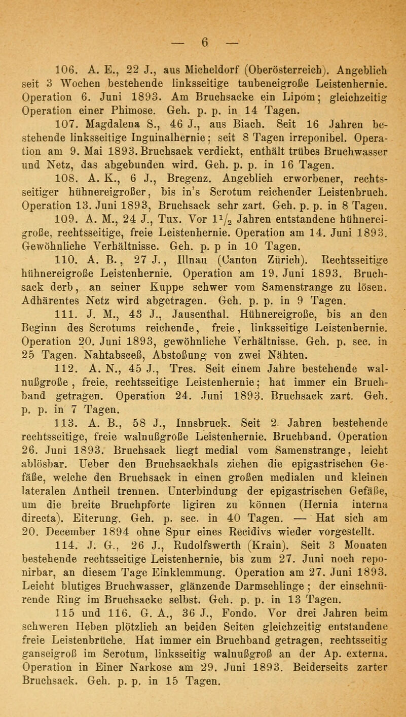 106. A. E., 22 J., aus Micheldorf (Oberösterreichj. Angeblich seit 3 Wochen bestehende linksseitige taubeneigroße Leistenhernie. Operation 6. Juni 1893. Am Bruchsacke ein Lipom; gleichzeitig Operation einer Phimose. Geh. p. p. in 14 Tagen. 107. Magdalena S., 46 J., aus Biach. Seit 16 Jahren be- stehende linksseitige Inguinalhernie; seit 8 Tagen irreponibel. Opera- tion am 9. Mai 1893. Bruchsack verdickt, enthält trübes Bruchwasser und Netz, das abgebunden wird. Geh. p. p. in 16 Tagen. 108. A. K., 6 J., Bregenz. Angeblich erworbener, rechts- seitiger hühnereigroßer, bis in's Scrotum reichender Leistenbruch. Operation 13. Juni 1893, Bruchsack sehr zart. Geh. p. p. in 8 Tagen. 109. A. M., 24 J., Tux. Vor l^/g Jahren entstandene hühnerei- große, rechtsseitige, freie Leistenhernie. Operation am 14. Juni 1893. Gewöhnliche Verhältnisse. Geh. p. p in 10 Tagen. 110. A. B., 27 J., lllnau (Canton Zürich). Rechtsseitige hühnereigroße Leistenhernie. Operation am 19. Juni 1893. Bruch- sack derb, an seiner Kuppe schwer vom Samenstrange zu lösen. Adhärentes Netz wird abgetragen. Geh. p. p. in 9 Tagen. 111. J. M., 43 J., Jausenthal. Hübnereigroße, bis an den Beginn des Scrotums reichende, freie, linksseitige Leistenhernie. Operation 20. Juni 1893, gewöhnliche Verhältnisse. Geh. p. sec. in 25 Tagen. Nahtabsceß, Abstoßung von zwei Nähten. 112. A. N., 45 J., Tres. Seit einem Jahre bestehende wal- nußgroße , freie, rechtsseitige Leistenhernie; hat immer ein Bruch- band getragen. Operation 24. Juni 1893. Bruchsack zart. Geh. p. p. in 7 Tagen. 113. A. B., 58 J., Innsbruck. Seit 2. Jahren bestehende rechtsseitige, freie walnußgroße Leistenhernie. Bruchband. Operation 26. Juni 1893. Bruchsack liegt medial vom Samenstrange, leicht ablösbar. Ueber den Bruchsackhals ziehen die epigastrischen Ge- fäße, welche den Bruchsack in einen großen medialen und kleinen lateralen Antheil trennen. Unterbindung der epigastrischen Gefäße, um die breite Bruchpforte ligiren zu können (Hernia interna directa). Eiterung. Geh. p. sec. in 40 Tagen. — Hat sich am 20. December 1894 ohne Spur eines Recidivs wieder vorgestellt. 114. J. G., 26 J., Rudolfswerth (Krain). Seit 3 Monaten bestehende rechtsseitige Leistenhernie, bis zum 27. Juni noch repo- nirbar, an diesem Tage Einklemmung. Operation am 27. Juni 1893. Leicht blutiges Bruchwasser, glänzende Darmschlinge : der einschnü- rende Ring im Bruchsacke selbst. Geb. p. p. in 13 Tagen. 115 und 116. G. A., 36 J., Fondo, Vor drei Jahren beim schweren Heben plötzlich an beiden Seiten gleichzeitig entstandene freie Leistenbrüche. Hat immer ein Bruchband getragen, rechtsseitig ganseigroß im Scrotum, linksseitig walnußgroß an der Ap. externa. Operation in Einer Narkose am 29. Juni 1893. Beiderseits zarter Bruchsack. Geh. p. p. in 15 Tagen.