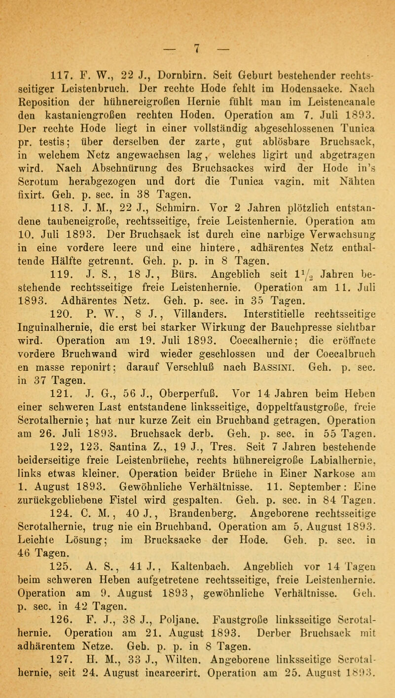 117. F. W., 22 J., Dornbirn. Seit Geburt bestehender rechts- seitiger Leistenbruch. Der rechte Hode fehlt im Hodensacke. Nach Reposition der hühnereigroßen Hernie fühlt man im Leistencanale den kastaniengroßen rechten Hoden. Operation am 7. Juli 1893. Der rechte Hode liegt in einer vollständig abgeschlossenen Tunica pr. testis; über derselben der zarte, gut ablösbare Bruchsack, in welchem Netz angewachsen lag, welches ligirt und abgetragen wird. Nach Abschnürung des Bruchsackes wird der Hode in's Scrotum herabgezogen und dort die Tunica vagin. mit Nähten fixirt. Geh. p. sec. in 38 Tagen. 118. J. M,, 22 J., Schmirn. Vor 2 Jahren plötzlich entstan- dene taubeneigroße, rechtsseitige, freie Leistenhernie. Operation am 10. Juli 1893. Der Bruchsack ist durch eine narbige Verwachsung in eine vordere leere und eine hintere, adhärentes Netz enthal- tende Hälfte getrennt. Geh. p. p. in 8 Tagen. 119. J. S., 18 J., Bürs. Angeblich seit 1^;., Jahren be- stehende rechtsseitige freie Leistenhernie. Operation am 11. Juli 1893. Adhärentes Netz. Geh. p. sec. in 35 Tagen. 120. P. W., 8 J., Villanders. Interstitielle rechtsseitige Inguinalhernie, die erst bei starker Wirkung der Bauchpresse sichtbar wird. Operation am 19. Juli 1893. Coecalhernie; die eröffnete vordere Bruehwand wird wieder geschlossen und der Coecalbruch en masse reponirt; darauf Verschluß nach Bassini. Geh. p. sec. in 37 Tagen. 121. J. G., 56 J., Oberperfuß. Vor 14 Jahren beim Heben einer schweren Last entstandene linksseitige, doppeltfaustgroße, freie Scrotalhernie; hat nur kurze Zeit ein Bruchband getragen. Operation am 26. Juli 1893. Bruchsack derb. Geh. p. sec. in 55 Tagen. 122. 123. Santina Z., 19 J., Tres. Seit 7 Jahren bestehende beiderseitige freie Leistenbrüche, rechts hühnereigroße Labialhernie, links etwas kleiner. Operation beider Brüche in Einer Narkose am 1. August 1893. Gewöhnliche Verhältnisse. 11. September: Eine zurückgebliebene Fistel wird gespalten. Geh. p. sec. in 84 Tagen. 124. C. M., 40 J., Brandeuberg. Angeborene rechtsseitige Scrotalhernie, trug nie ein Bruchband. Operation am 5. August 1893. Leichte Lösung; im Brucksacke der Hode. Geh. p. sec. in 46 Tagen. 125. A. S., 41 J., Kaltenbach. Angeblich vor 14 Tagen beim schweren Heben aufgetretene rechtsseitige, freie Leistenhernie. Operation am 9. August 1893, gewöhnliche Verhältnisse. Geh. p. sec. in 42 Tagen, 126. F. J., 38 J., Poljane. Faustgroße linksseitige Scrotal- hernie. Operation am 21. August 1893. Derber Bruchsack mit adhärentem Netze. Geb. p. p. in 8 Tagen. 127. H. M., 33 J., Wüten. Angeborene linksseitige Scrotal- hernie, seit 24. August incarcerirt. Operation am 25. August lb'.y.i.