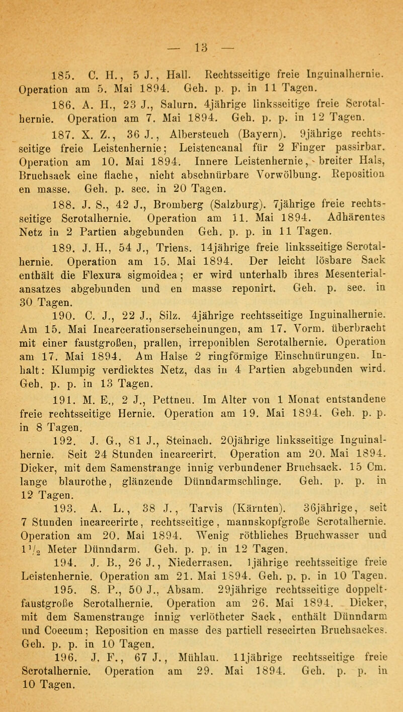 185. C. H., 5 J., Hall. Rechtsseitige freie ln;^uinalhernie. Operation am 5. Mai 1804. Geh. p. p. in 11 Tagen. 186. A. H., 23 J., Salurn. 4jährige linksseitige freie Scrotal- hernie. Operation am 7. Mai 1894. Geh. p. p. in 12 Tagen. 187. X. Z., 36 J., Albersteuch (Bayern). 9jährige rechts- seitige freie Leistenhernie; Leistencanal für 2 Finger passirbar. Operation am 10. Mai 1894. Innere Leistenhernie, ^ breiter Hals, Bruchäack eine flache, nicht abschnürbare Vorwölbung. Eeposition en masse. Geh. p. sec. in 20 Tagen. 188. J. S,, 42 J., Bromberg (Salzburg). 7jährige freie rechts- seitige Scrotalhernie. Operation am 11. Mai 1894. Adhärentes Netz in 2 Partien abgebunden Geh. p. p. in 11 Tagen. 189. J. H., 54 J., Triens. 14jährige freie linksseitige Scrotal- hernie. Operation am 15. Mai 1894. Der leicht lösbare Sack enthält die Flexura sigmoidea; er wird unterhalb ihres Mesenterial- ansatzes abgebunden und en masse reponirt. Geh. p. sec. in 30 Tagen. 190. C. J., 22 J., Silz. 4jährige rechtsseitige Inguinalhernie. Am 15. Mai Incarcerationserscheinungeo, am 17. Vorm. überbracht mit einer faustgroßen, prallen, irreponiblen Scrotalhernie. Operation am 17. Mai 1894. Am Halse 2 ringförmige Einschnürungen. In- halt: Klumpig verdicktes Netz, das in 4 Partien abgebunden wird. Geh. p. p. in 13 Tagen. 191. M. E., 2 J,, Pettneu. Im Alter von 1 Monat entstandene freie rechtsseitige Hernie. Operation am 19. Mai 1894. Geh. p. p. in 8 Tagen. 192. J. G., 81 J., Steinach. 20jährige linksseitige Inguinal- hernie. Seit 24 Stunden incarcerirt. Operation am 20. Mai 1894. Dicker, mit dem Samenstrange innig verbundener Bruchsack. 15 Cm. lange blaurothe, glänzende Dünndarmschlinge. Geh. p. p. in 12 Tagen. 193. A. L., 38 J., Tarvis (Kärnten). 36jährige, seit 7 Stunden incarcerirte, rechtsseitige, mannskopfgroße Scrotalhernie. Operation am 20. Mai 1894. Wenig röthliches Bruchwasser und l\/2 Meter Dünndarm. Geh. p. p. in 12 Tagen. 194. J. B., 26 J., Niederrasen. 1jährige rechtsseitige freie Leistenhernie. Operation am 21. Mai 1594. Geh. p. p. in 10 Tagen. 195. S. P., 50 J., Absam. 29jährige rechtsseitige doppelt- faustgroße Scrotalhernie. Operation am 26. Mai 1894. Dicker, mit dem Samenstrauge innig verlötheter Sack, enthält Dünndarm und Coecum; Reposition en masse des partiell resecirten Bruchsackes. Geh. p. p. in 10 Tagen. 196. J. F., 67 J., Mühlau. lljährige rechtsseitige freie Scrotalhernie. Operation am 29. Mai 1894. Geh. p. p. in