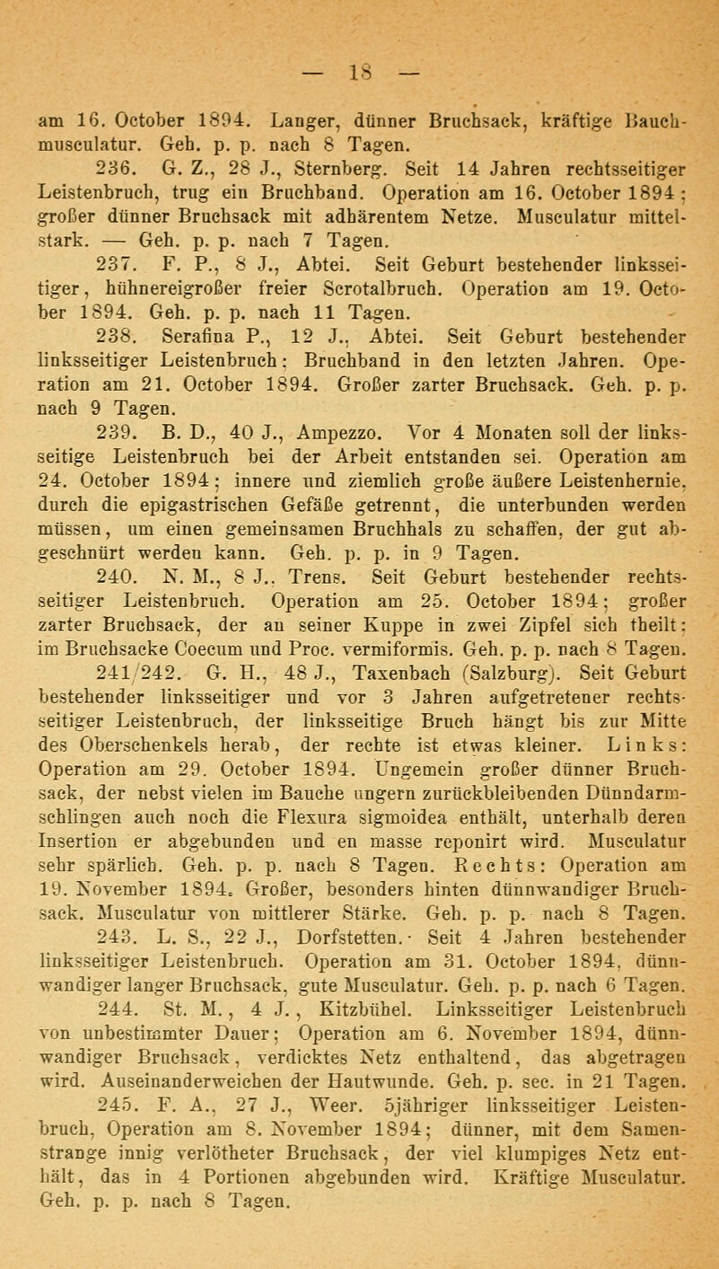 am 16. October 1894. Langer, dünner Bnichsack, kräftige IJauch- museulatur. Geh. p. p. nach 8 Tagen. 236. G. Z., 28 J., Sternberg. Seit 14 Jahren rechtsseitiger Leistenbruch, trug ein Bruchband. Operation am 16. October 1894 : großer dünner Bruchsack mit adhärentem Netze. Musculatur mittel- stark. — Geh. p. p. nach 7 Tagen. 237. F. P., 8 J., Abtei. Seit Geburt bestehender linkssei- tiger, hühnereigroßer freier Scrotalbruch. Operation am 19. Octo- ber 1894. Geh. p. p. nach 11 Tagen. 238. Serafina P., 12 J.. Abtei. Seit Geburt bestehender linksseitiger Leistenbruch: Bruchband in den letzten Jahren. Ope- ration am 21. October 1894. Großer zarter Bruchsack. Geh. p. p. nach 9 Tagen. 239. B. D., 40 J., Ampezzo. Vor 4 Monaten soll der links- seitige Leistenbruch bei der Arbeit entstanden sei. Operation am 24. October 1894; innere und ziemlich große äußere Leistenhernie, durch die epigastrischen Gefäße getrennt, die unterbunden werden müssen, um einen gemeinsamen Bruchhals zu schaffen, der gut ab- geschnürt -werden kann. Geh. p. p. in 9 Tagen. 240. N. M,, 8 J.. Trens. Seit Geburt bestehender rechts- seitiger Leistenbruch. Operation am 2.5. October 1894: großer zarter Bruchsack, der an seiner Kuppe in zwei Zipfel sich theilt: im Bruchsacke Coecum und Proc. vermiformis. Geh. p. p. nach 8 Tagen. 241242. G. H., 48 J., Taxenbach (Salzburg). Seit Geburt bestehender linksseitiger und vor 3 Jahren aufgetretener rechts- seitiger Leistenbruch, der linksseitige Bruch hängt bis zur Mitte des Oberschenkels herab, der rechte ist etwas kleiner. Links: Operation am 29. October 1894. Ungemein großer dünner Bruch- sack, der nebst vielen im Bauehe ungern zurückbleibenden Dünndarm- schlingen auch noch die Flexura sigmoidea enthält, unterhalb deren Insertion er abgebunden und en masse reponirt wird. Musculatur sehr spärlich. Geh. p. p. nach 8 Tagen. Rechts: Operation am 19. November 1894. Großer, besonders hinten dünnwandiger Bruch- sack. Musculatur von mittlerer Stärke. Geh. p. p. nach 8 Tagen. 243. L. S., 22 J., Dorfstetten. ■ Seit 4 Jahren bestehender linksseitiger Leistenbruch. Operation am 31. October 1894, dünn- wandiger langer Bruchsack, gute Musculatur. Geh. p. p. nach 6 Tagen. 244. St. M., 4 J., Kitzbühel. Linksseitiger Leistenbruch von unbestimmter Dauer; Operation am 6. November 1894, dünn- wandiger Bruehsack, verdicktes Netz enthaltend, das abgetragen wird. Auseinanderweichen der Hautwunde. Geh. p. sec. in 21 Tagen. 245. F. A., 27 J., Weer. öjäbriger linksseitiger Leisten- bruch, Operation am 8, November 1894; dünner, mit dem Samen- strange innig verlötheter Bruchsack, der viel klumpiges Netz ent- hält, das in 4 Portionen abgebunden wird. Kräftige Musculatur. Geh. p. p. nach 8 Tagen.