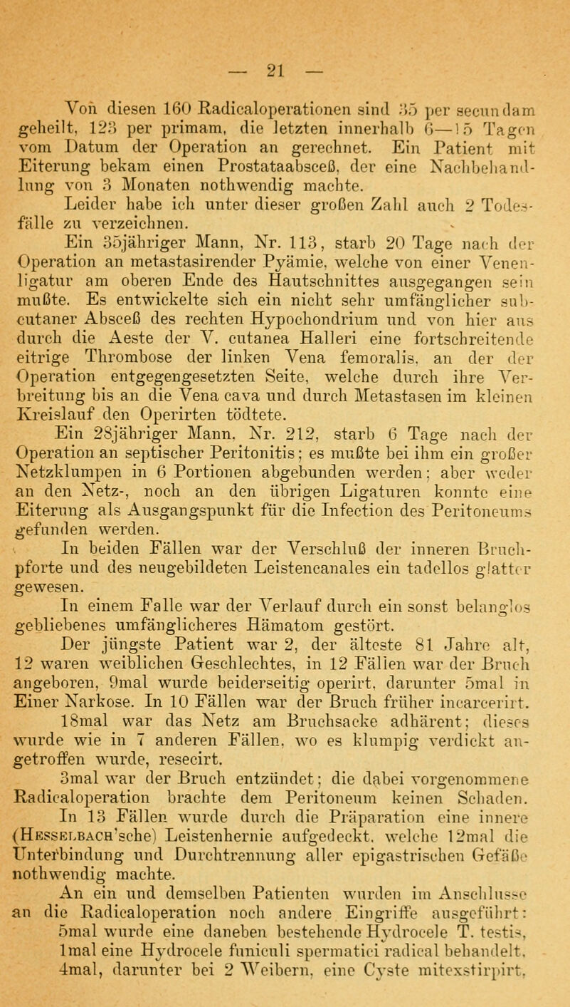 Von diesen 160 Radicaloperationen sind ;»5 per secundam geheilt, 12::) per primam, die Jetzten innerhalb G—!ö Tagen vom Datum der Operation an gerechnet. Ein Patient mit Eiterung bekam einen Prostataabsceß. der eine Nachbehaml- lung von o Monaten nothwendig machte. Leider habe ich unter dieser großen Zahl auch 2 Todes- fälle 7A\ verzeichnen. Ein oöjähriger Mann, Nr. 113, starb 20 Tage nach der Operation an metastasirender Pyämie. welche von einer Veneii- ligatur am oberen Ende des Hautschnittes ausgegangen sein mußte. Es entwickelte sich ein nicht sehr umfänglicher sub- cutaner Absceß des rechten Hypochondrium und von hier ans durch die Aeste der V. cutanea Halleri eine fortschreitende eitrige Thrombose der linken Vena femoralis. an der der Operation entgegengesetzten Seite, welche durch ihre Ver- breitung bis an die Vena cava und durch Metastasen im kleinen Kreislauf den Operirten tödtete. Ein 2Sjähriger Mann. Nr, 212, starb 6 Tage nach der Operation an septischer Peritonitis; es mußte bei ihm ein großer Netzklumpen in 6 Portionen abgebunden werden: aber weder an den Netz-, noch an den übrigen Ligaturen konnte eine Eiterung als Ausgangspunkt für die Lifection des Peritoneums gefunden werden. Li beiden Fällen war der Verschluß der inneren Bruch- pforte und des neugebildeten Leistencanales ein tadellos glatter gewesen. In einem Falle war der Verlauf durch ein sonst belanglos gebliebenes umfänglicheres Hämatom gestört. Der jüngste Patient war 2, der älteste 81 Jahre alt, 12 waren weiblichen Geschlechtes, in 12 Fällen war der Brnch angeboren, 9mal wurde beiderseitig operirt. darunter ömal in Einer Narkose. Li 10 Fällen war der Bruch früher incarcerirt. ISmal war das Netz am Bruchsacke adhärent; dieses wurde wie in 7 anderen Fällen, wo es klumpig verdickt an- getrofPen wurde, resecirt. 3mal war der Bruch entzündet; die dabei vorgenommene Radicaloperation brachte dem Peritoneum keinen Schaden. In 13 Fällen wurde durch die Präparation eine innere (HESSKLBACH'sche) Leistenhernie aufgedeckt, welche 12mal die Unterbindung und Durchtrennung aller epigastrischen Gefäße nothwendig machte. An ein und demselben Patienten wurden im Anschlüsse an die Radicaloperation noch andere Eingriffe ausgeführt: ömal wurde eine daneben bestehende Hydrocele T. testis, Imal eine Hj-drocele funiculi spermatici radical behandelt. 4mal, darunter bei 2 Weibern, eine Cyste mitexstirpirt.