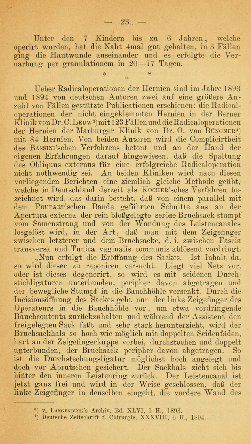 Unter den 7 Kindern bis zu 6 Jahren, welche operirt wurden, hat die Naht 4mal gut gehalten, in o Fällen ging die Hautwunde auseinander und es erfolgte die Ver- narbung per granulationem in 20—77 Tagen. Ueber Radicaloperationen der Hernien sind im Jahre 18UH und 1894 von deutschen Autoren zwei auf eine größere An- zahl von Fällen gestützte Publicationen erschienen: die Radical- operationen der nicht eingeklemmten Hernien in der Berner Klinik von Dr. C. Leüw ^) mit 123 Fällen und die Radicaloperationen der Hernien der Marburger Klinik von Dr. 0. von Büngner^) mit 84 Hernien. Von beiden Autoren wird die Complicirtheit des BASSiNi'schen Verfahrens betont und an der Hand der eigenen Erfahrungen darauf hingewiesen, daß die Spaltung des Obli(iuus externus für eine erfolgreiche Radicaloperation nicht nothwendig sei. An beiden Kliniken wird nach diesen vorliegenden Berichten eine ziemlicli gleiche Methode geübt, welche in Deutschland derzeit als KocHER'sches Verfahren be- zeichnet wird, das darin besteht, daß von einem parallel mit dem PouPART'schen Bande geführten Schnitte aus an der Apertura externa der rein bloßgelegte seröse Bruchsack stumpf vom Samenstrang und von der AVandung des Leistencanales losgelöst wird, in der Art, daß man mit dem Zeigefinger zwischen letzterer und dem Bruchsacke, d. i. zwischen Fascia transversa und Tunica vaginalis communis ablösend vordringt. „Nun erfolgt die Eröffnung des Sackes. Ist Inhalt da. so wird dieser zu reponiren versucht. Liegt viel Netz vor, oder ist dieses degenerirt, so wird es mit seidenen Durch- stichligaturen unterbunden, peripher davon abgetragen und der bewegliche Stumpf in die Bauchhöhle versenkt. Durch die Incisionsöffnung des Sackes geht nun der linke Zeigefinger des Operateurs in die Bauchhöhle vor, um etwa vordringende Bauchcontenta zurückzuhalten und während der Assistent den freigelegten Sack faßt und sehr stark herunterzieht, wird der Bruchsackhals so hoch wie möglich mit doppelten Seidenfäden, hart an der Zeigefingerkuppe vorbei, durchstochen und doppelt unteibunden, der Bruchsack peripher davon abgetragen. So ist die Durchstechungsligatur möglichst hoch angelegt und doch vor Abrutschen gesichert. Der Sackhals zieht sich bis hinter den inneren Leistenring zurück. Der Leistencanal ist jetzt ganz frei und wird in der Weise geschlossen, daß der linke Zeigefinger in denselben eingeht, die vordere Wand des 3) V. Lani;enbeck's Archiv, Bd. XLVJ, 1 H., 1893. *} Deutsche Zeit.schrift f. Chirurgie, XXXVIII, 6 H., 1894.