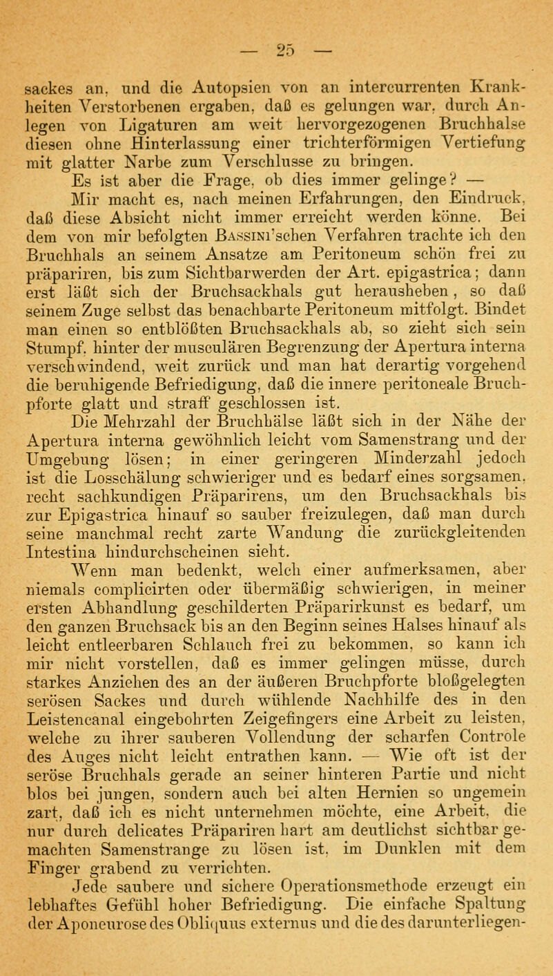 Sackes an. und die Autopsien von an intercurrenten Krank- heiten Verstorbenen ergaben, daß es gelungen war. durch An- legen von Ligaturen am weit hervorgezogenen Bruchhalse diesen ohne Hinterlassung einer trichterförmigen Vertiefung mit glatter Narbe zum Verschlusse zu bringen. Es ist aber die Frage, ob dies immer gelinge? — Mir macht es, nach meinen Erfahrungen, den Eindruck, daß diese Absicht nicht immer erreicht werden ktJnne. Bei dem von mir befolgten ßA.ssiNi'schen Verfahren trachte ich den Bruchhals an seinem Ansätze am Peritoneum schön frei zu präpariren, bis zum Sichtbarwerden der Art. epigastrica; dann erst läßt sich der Bruchsackhals gut herausheben, so daß seinem Zuge selbst das benachbarte Peritoneum mitfolgt. Bindet man einen so entblößten Bruchsackhals ab, so zieht sich sein Stumpf hinter der musculären Begrenzung der Apertura interna verschwindend, weit zurück und man hat derartig vorgehend die beruhigende Befriedigung, daß die innere peritoneale Bruch- pforte glatt und straff geschlossen ist. Die Mehrzahl der Bruchhälse läßt sich in der Nähe der Apertura interna gewöhnlich leicht vom Samenstrang und der Umgebung lösen; in einer geringeren Minderzahl jedoch ist die Losschälung schwieriger und es bedarf eines sorgsamen, recht sachkundigen Präparirens, um den Bruchsackhals bis zur Epigastrica hinauf so sauber freizulegen, daß man durch seine manchmal recht zarte Wandung die zurückgleitenden Intestina hindurchscheinen sieht. Wenn man bedenkt, welch einer aufmerksamen, aber niemals complicirten oder übermäßig schwierigen, in meiner ersten Abhandlung geschilderten Präparirkunst es bedarf, um den ganzen Bruchsack bis an den Beginn seines Halses hinauf als leicht entleerbaren Schlauch frei zu bekommen, so kann ich mir nicht vorstellen, daß es immer gelingen müsse, durch starkes Anziehen des an der äußeren Bruchpforte bloßgelegten serösen Sackes und durch wühlende Nachhilfe des in den Leistencanal eingebohrten Zeigefingers eine Arbeit zu leisten, welche zu ihrer sauberen Vollendung der scharfen Controle des Auges nicht leicht entrathen kann. — Wie oft ist der seröse Bruchhals gerade an seiner hinteren Partie und nicht blos bei jungen, sondern auch bei alten Hernien so ungemein zart, daß ich es nicht unternehmen möchte, eine Arbeit, die nur durch delicates Präpariren hart am deutlichst sichtbar ge- machten Samenstrange zu lösen ist. im Dunklen mit dem Finger grabend zu verrichten. Jede saubere und sichere Operationsmethode erzeugt ein lebhaftes Gefühl hoher Befriedigung. Die einfache Spaltung der AponcurosedesObli(iuus cxternus und die des darunterliegen-