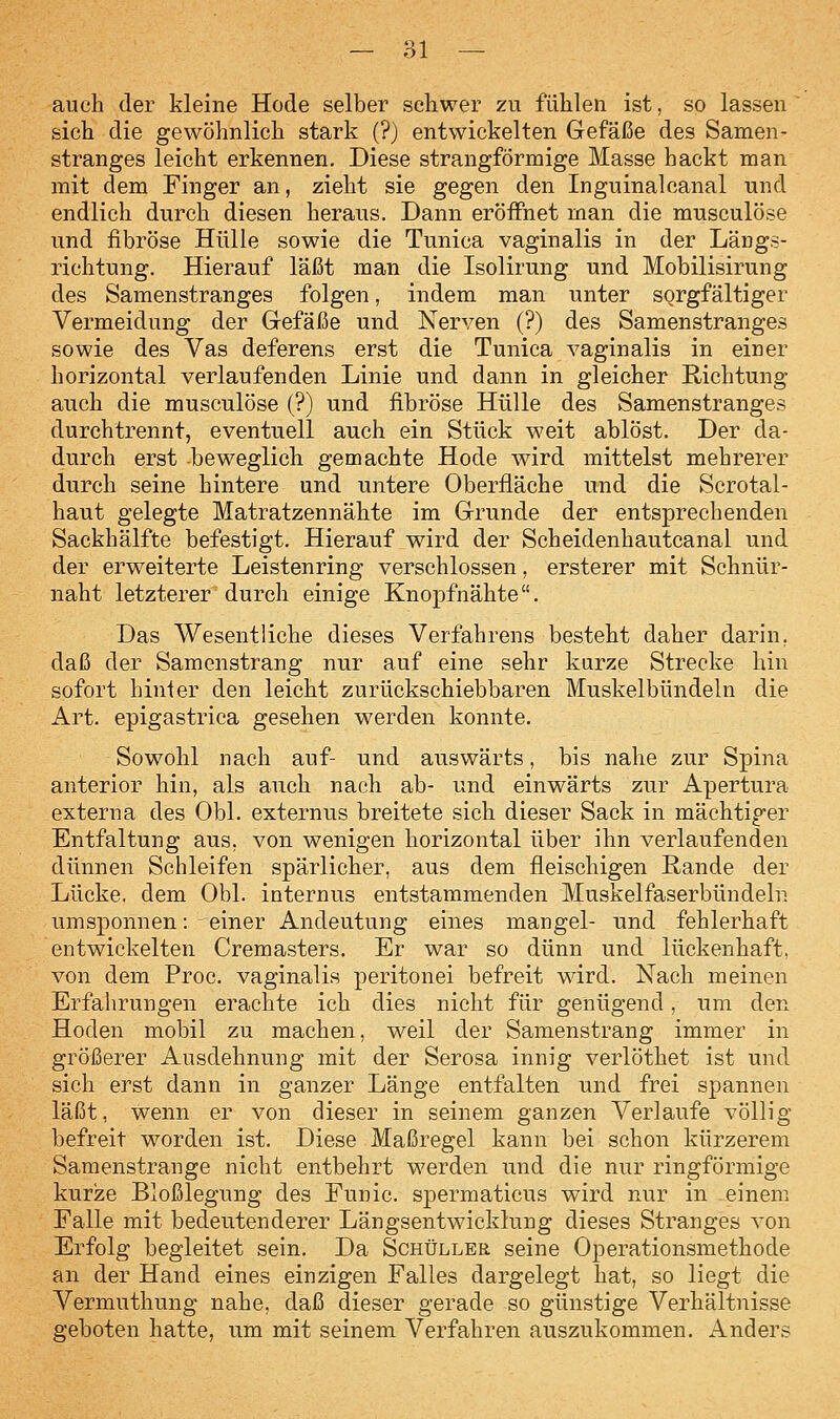 auch der kleine Hode selber seliwer zu fühlen ist, so lassen  sich die gewöhnlich stark (?) entwickelten Gefäße des Samen- stranges leicht erkennen. Diese strangförmige Masse hackt man mit dem Finger an, zieht sie gegen den Inguinalcanal und endlich durch diesen heraus. Dann eröffnet man die musculöse und fibröse Hülle sowie die Tunica vaginalis in der Längs- richtung. Hierauf läßt man die Isolirung und Mobilisirung des Samenstranges folgen, indem man unter sorgfältiger Vermeidung der Gefäße und Nerven (?) des Samenstranges sowie des Vas deferens erst die Tunica vaginalis in einer horizontal verlaufenden Linie und dann in gleicher Richtung auch die musculöse (?) und fibröse Hülle des Samenstranges durchtrennt, eventuell auch ein Stück weit ablöst. Der da- durch erst beweglich gemachte Hode wird mittelst mehrerer durch seine hintere und untere Oberfläche und die Scrotal- haut gelegte Matratzennähte im Grunde der entsprechenden Sackhälfte befestigt. Hierauf wird der Scheidenhautcanal und der erweiterte Leistenring verschlossen, ersterer mit Schnür- naht letzterer durch einige Knopfnähte. Das Wesentliche dieses Verfahrens besteht daher darin, daß der Samenstrang nur auf eine sehr kurze Strecke hin sofort hinler den leicht zurückschiebbaren Muskelbündeln die Art. epigastrica gesehen werden konnte. Sowohl nach auf- und auswärts, bis nahe zur Spina anterior hin, als auch nach ab- und einwärts zur Apertura externa des Obl. externus breitete sich dieser Sack in mächtiger Entfaltung aus, von wenigen horizontal über ihn verlaufenden dünnen Schleifen spärlicher, aus dem fleischigen Rande der Lücke, dem Obl. internus entstammenden Muskelfaserbündeln umsponnen: einer Andeutung eines mangel- und fehlerhaft entwickelten Cremasters. Er war so dünn und lückenhaft, von dem Proc. vaginalis peritonei befreit wird. Nach meinen Erfahrungen erachte ich dies nicht für genügend, um den Hoden mobil zu machen, weil der Samenstrang immer in größerer Ausdehnung mit der Serosa innig verlöthet ist und sich erst dann in ganzer Länge entfalten und frei spannen läßt, wenn er von dieser in seinem ganzen Verlaufe völlig befreit worden ist. Diese Maßregel kann bei schon kürzerem Samenstrange nicht entbehrt werden und die nur ringförmige kurze Bloßlegung des Funic. spermaticus wird nur in einem Falle mit bedeutenderer Längsentwicklung dieses Stranges von Erfolg begleitet sein. Da Schüller seine Operationsmethode an der Hand eines einzigen Falles dargelegt hat, so liegt die Vermuthung nahe, daß dieser gerade so günstige Verhältnisse geboten hatte, um mit seinem Verfahren auszukommen. Anders