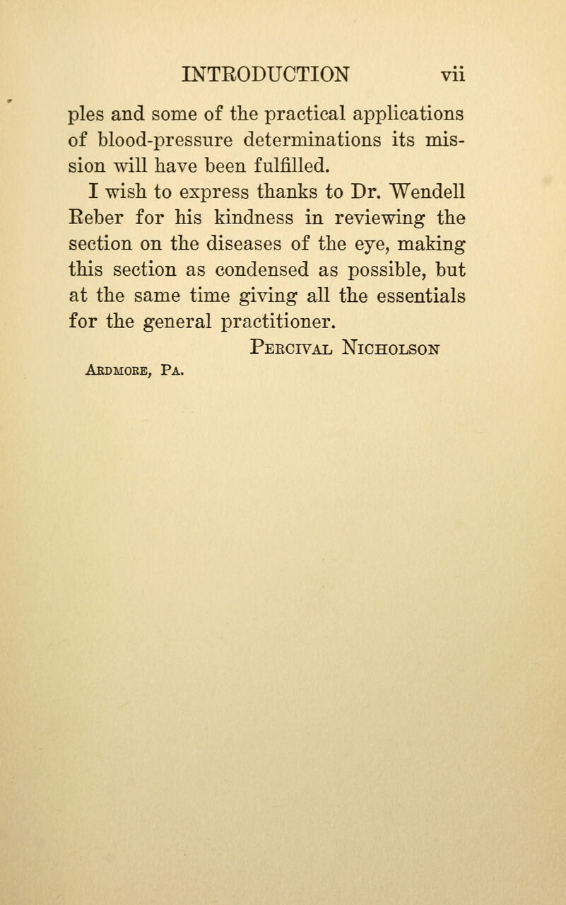 pies and some of the practical applications of blood-pressure determinations its mis- sion will have been fulfilled. I wish to express thanks to Dr. Wendell Reber for his kindness in reviewing the section on the diseases of the eye, making this section as condensed as possible, but at the same time giving all the essentials for the general practitioner. Peecival Nicholson Aedmore, Pa.