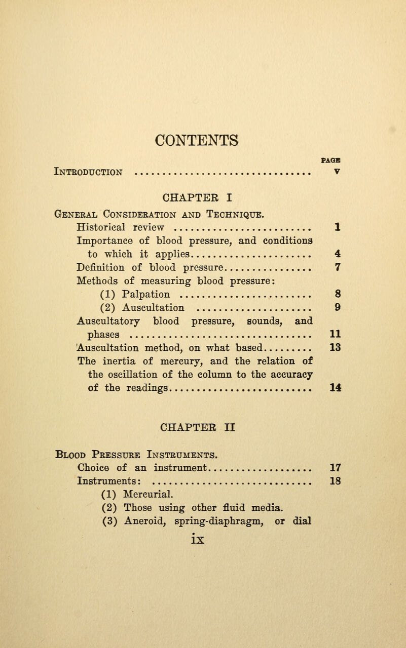 CONTENTS PAGB Inteoduction y CHAPTER I General Consideration and Technique. Historical review 1 Importance of blood pressure, and conditions to which it applies 4 Definition of blood pressure 7 Methods of measuring blood pressure: (1) Palpation 8 (2) Auscultation 9 Auscultatory blood pressure, sounds, and phases 11 Auscultation method, on what based 13 The inertia of mercury, and the relation of the oscillation of the column to the accuracy of the readings 14 CHAPTER n Blood Pressure Instruments. Choice of an instrument 17 Instruments: 18 (1) Mercurial. (2) Those using other fluid media. (3) Aneroid, spring-diaphragm, or dial