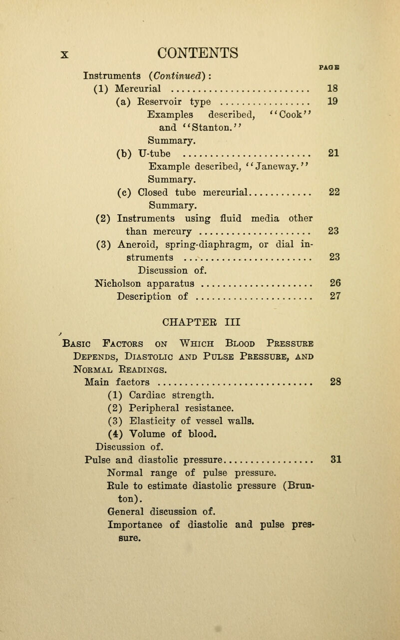 FAGB Instruments (Continued) : (1) Mercurial 18 (a) Reservoir type 19 Examples described, ^'Cook and *'Stanton.'' Summary. (b) U-tube 21 Example described, '' Janeway.'' Summary. (c) Closed tube mercurial 22 Summary. (2) Instruments using fluid media other than mercury 23 (3) Aneroid, spring-diaphragm, or dial in- struments 23 Discussion of. Nicholson apparatus 26 Description of 27 CHAPTER III Basic Factors on Which Blood Pressure Depends, Diastolic and Pulse Pressure, and Normal Readings. Main factors 28 (1) Cardiac strength. (2) Peripheral resistance. (3) Elasticity of vessel walls. (4) Volume of blood. Discussion of. Pulse and diastolic pressure 31 Normal range of pulse pressure. Rule to estimate diastolic pressure (Brun- ton). General discussion of. Importance of diastolic and pulse pres- sure.