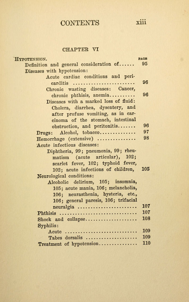 CHAPTEE VI HyPOTEN SIGN. PAGB Definition and general consideration of 95 Diseases with hypotension: Acute cardiac conditions and peri- carditis 96 Chronic wasting diseases: Cancer, chronic phthisis, anemia 96 Diseases with a marked loss of fluid: Cholera, diarrhea, dysentery, and after profuse vomiting, as in car- cinoma of the stomach, intestinal obstruction, and peritonitis 96 Drugs: Alcohol, tobacco 97 Hemorrhage (extensive) 98 Acute infectious diseases: Diphtheria, 99; pneumonia, 99; rheu- matism (acute articular), 102; scarlet fever, 102; typhoid fever, 102; acute infections of children, 105 Neurological conditions: Alcoholic delirium, 105; insomnia, 105; acute mania, 106; melancholia, 106; neurasthenia, hysteria, etc., 106; general paresis, 106; trifacial neuralgia 107 Phthisis 107 Shock and collapse 108 Syphilis: Acute 109 Tabes dorsalis 109 Treatment of hypotension 110