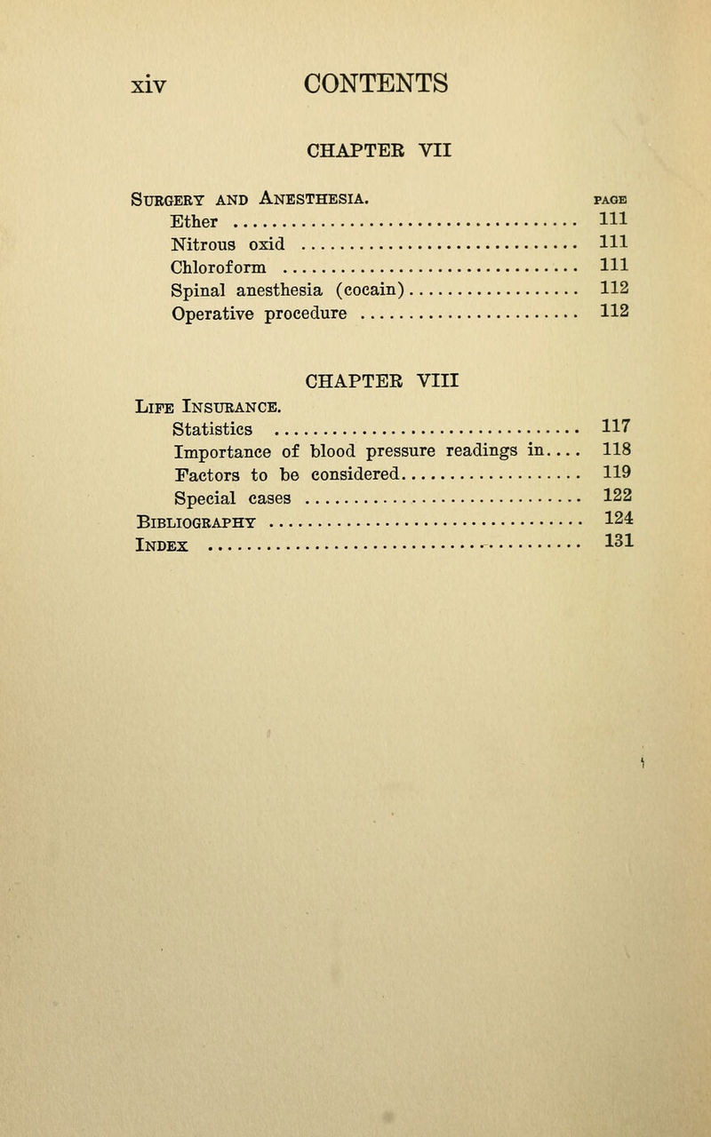 CHAPTER VII Surgery and Anesthesia. page Ether HI Nitrous oxid HI Chloroform HI Spinal anesthesia (cocain) 112 Operative procedure 112 CHAPTER VIII Life Insurance. Statistics H7 Importance of blood pressure readings in 118 Factors to be considered 119 Special cases 122 Bibliography 124 Index 1^^