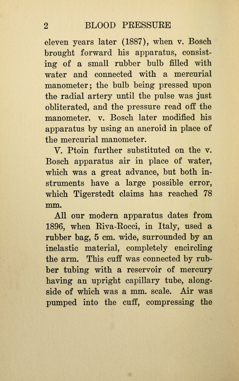 eleven years later (1887), when v. Bosch bronght forward his apparatus, consist- ing of a small rubber bulb filled with water and connected with a mercurial manometer; the bulb being pressed upon the radial artery until the pulse was just obliterated, and the pressure read off the manometer, v. Bosch later modified his apparatus by using an aneroid in place of the mercurial manometer. V. Ptoin further substituted on the v. Bosch apparatus air in place of water, which was a great advance, but both in- struments have a large possible error, which Tigerstedt claims has reached 78 mm. All our modern apparatus dates from 1896, when Riva-Rocci, in Italy, used a rubber bag, 5 cm. wide, surrounded by an inelastic material, completely encircling the arm. This cuff was connected by rub- ber tubing with a reservoir of mercury having an upright capillary tube, along- side of which was a mm. scale. Air was pumped into the cuff, compressing the