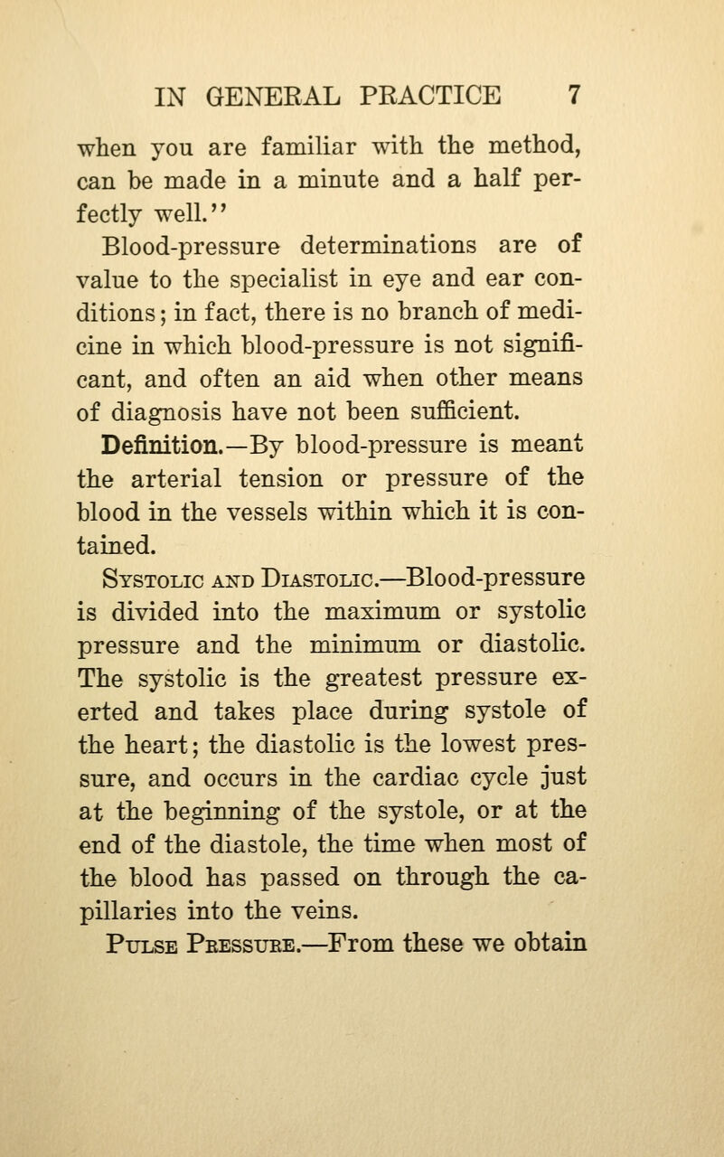 when you are familiar with the method, can be made in a minute and a half per- fectly well.'' Blood-pressure determinations are of value to the specialist in eye and ear con- ditions ; in fact, there is no branch of medi- cine in which blood-pressure is not signifi- cant, and often an aid when other means of diagnosis have not been sufficient. Definition.—By blood-pressure is meant the arterial tension or pressure of the blood in the vessels within which it is con- tained. Systolic and Diastolic.—Blood-pressure is divided into the maximum or systolic pressure and the minimum or diastolic. The systolic is the gTeatest pressure ex- erted and takes place during systole of the heart; the diastolic is the lowest pres- sure, and occurs in the cardiac cycle just at the beginning of the systole, or at the end of the diastole, the time when most of the blood has passed on through the ca- pillaries into the veins. Pulse Peessuee.—From these we obtain