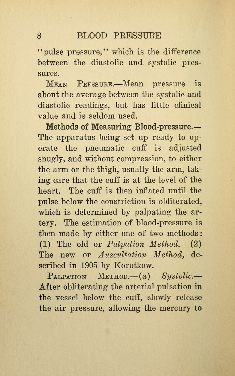 ^^pulse pressure/' wMcli is the difference between the diastolic and systolic pres- sures. Mean Peessuee.—Mean pressure is about the average between the systolic and diastolic readings, but has little clinical value and is seldom used. Methods of Measuring Blood-pressure.— The apparatus being set up ready to op- erate the pneumatic cuff is adjusted snugly, and without compression, to either the arm or the thigh, usually the arm, tak- ing care that the cuff* is at the level of the heart. The cuff is then inflated until the pulse below the constriction is obliterated, which is determined by palpating the ar- tery. The estimation of blood-pressure is then made by either one of two methods: (1) The old or Palpation Method, (2) The new or Auscultation Method, de- scribed in 1905 by Korotkow. Palpation Method.—(a) Systolic.—- After obliterating the arterial pulsation in the vessel below the cuff, slowly release the air pressure, allowing the mercury to