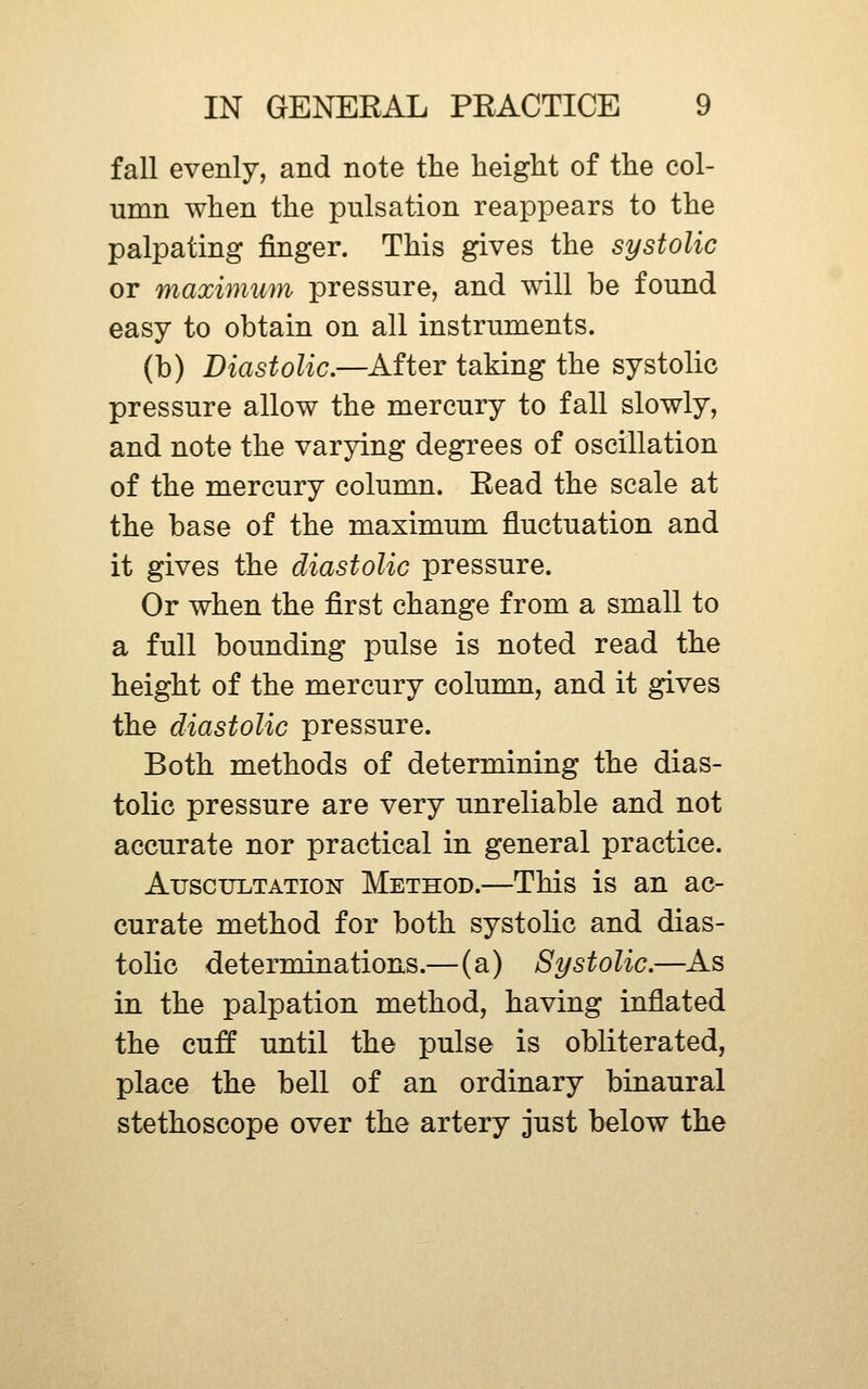 fall evenly, and note the height of the col- umn when the pulsation reappears to the palpating finger. This gives the systolic or maximum pressure, and will be found easy to obtain on all instruments. (b) Diastolic.—After taking the systolic pressure allow the mercury to fall slowly, and note the varying degrees of oscillation of the mercury column. Read the scale at the base of the maximum fluctuation and it gives the diastolic pressure. Or when the first change from a small to a full bounding pulse is noted read the height of the mercury column, and it gives the diastolic pressure. Both methods of determining the dias- tolic pressure are very unreliable and not accurate nor practical in general practice. AuscuLTATioiT Method.—This is an ac- curate method for both systolic and dias- tolic determinations.—(a) Systolic.—As in the palpation method, having inflated the cuff until the pulse is obliterated, place the bell of an ordinary binaural stethoscope over the artery just below the