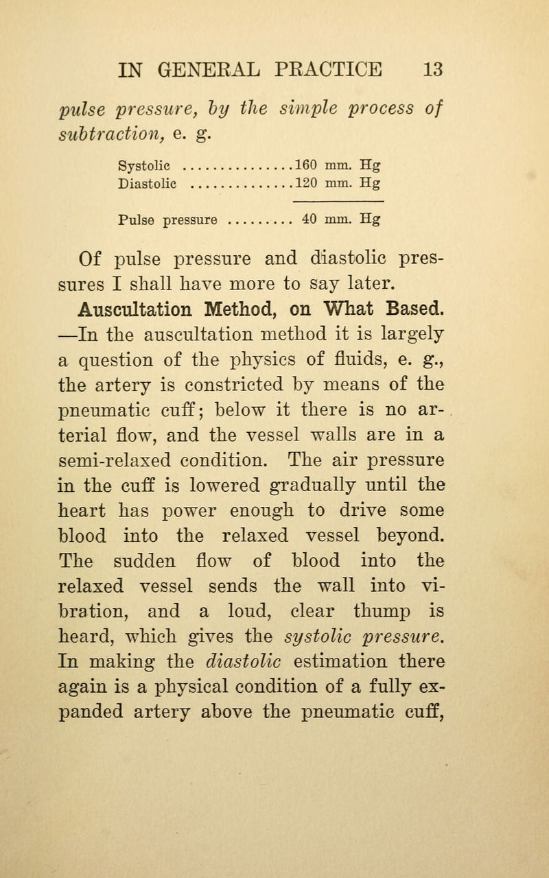 pulse pressure, hy the simple process of subtraction, e. g. Systolic 160 mm. Hg Diastolic 120 mm. Hg Pulse pressure 40 mm. Hg Of pulse pressure and diastolic pres- sures I shall have more to say later. Auscultation Method, on What Based. —In the auscultation method it is largely a question of the physics of fluids, e. g., the artery is constricted by means of the pneumatic cuff; below it there is no ar- terial flow, and the vessel walls are in a semi-relaxed condition. The air pressure in the cuff is lowered gradually until the heart has power enough to drive some blood into the relaxed vessel beyond. The sudden flow of blood into the relaxed vessel sends the wall into vi- bration, and a loud, clear thump is heard, which gives the systolic pressure. In making the diastolic estimation there again is a physical condition of a fully ex- panded artery above the pneumatic cuff,