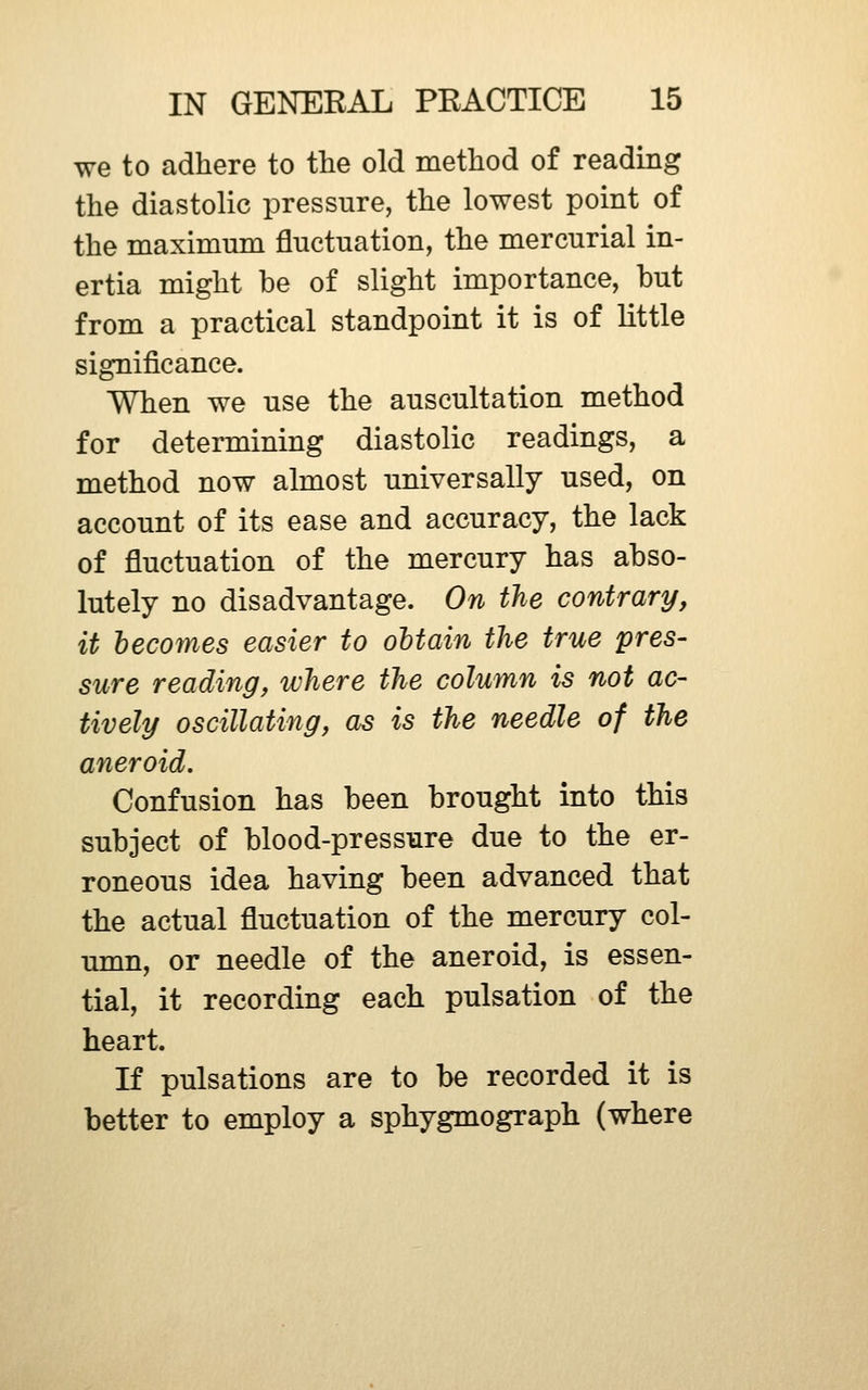 we to adhere to the old method of reading the diastolic pressure, the lowest point of the maximnm fluctuation, the mercurial in- ertia might be of slight importance, but from a practical standpoint it is of little significance. When we use the auscultation method for determining diastolic readings, a method now almost universally used, on account of its ease and accuracy, the lack of fluctuation of the mercury has abso- lutely no disadvantage. On the contrary, it becomes easier to obtain the true 'pres- sure reading, ivhere the column is not ac- tively oscillating, as is the needle of the aneroid. Confusion has been brought into this subject of blood-pressure due to the er- roneous idea having been advanced that the actual fluctuation of the mercury col- imm, or needle of the aneroid, is essen- tial, it recording each pulsation of the heart. If pulsations are to be recorded it is better to employ a sphygmograph (where