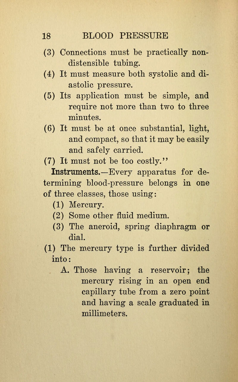 (3) Connections must be practically non- distensible tubing. (4) It must measure both systolic and di- astolic pressure. (5) Its application must be simple, and require not more than two to three minutes. (6) It must be at once substantial, ligbt, and compact, so that it may be easily and safely carried. (7) It must not be too costly. Instruments.—Every apparatus for de- termining blood-pressure belongs in one of three classes, those using: (1) Mercury. (2) Some other fluid medium. (3) The aneroid, spring diaphragm or dial. (1) The mercury type is further divided into: A. Those having a reservoir; the mercury rising in an open end capillary tube from a zero point and having a scale graduated in millimeters.