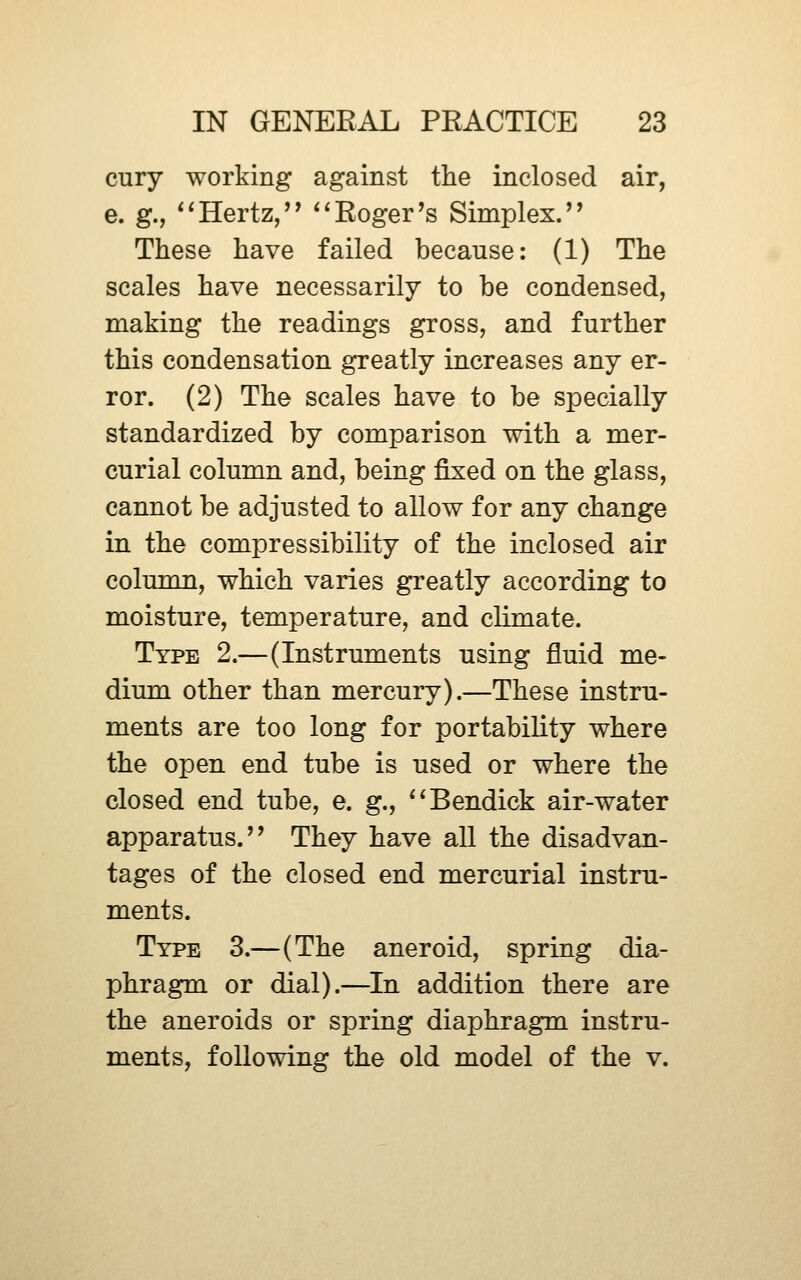 cury working against the inclosed air, e. g., ^*Hertz,'* *^Roger's Simplex. These have failed because: (1) The scales have necessarily to be condensed, making the readings gross, and further this condensation greatly increases any er- ror. (2) The scales have to be specially standardized by comparison with a mer- curial column and, being fixed on the glass, cannot be adjusted to allow for any change in the compressibility of the inclosed air column, which varies greatly according to moisture, temperature, and climate. Type 2.—(Instruments using fluid me- dium other than mercury).—These instru- ments are too long for portability where the open end tube is used or where the closed end tube, e. g., ^^Bendick air-water apparatus. They have all the disadvan- tages of the closed end mercurial instru- ments. Type 3.—(The aneroid, spring dia- phragm or dial).—In addition there are the aneroids or spring diaphragm instru- ments, following the old model of the v.